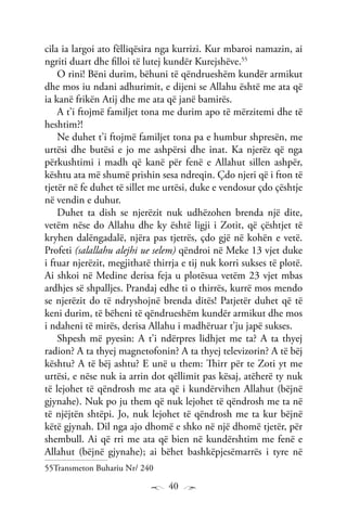 40
cila ia largoi ato fëlliqësira nga kurrizi. Kur mbaroi namazin, ai
ngriti duart dhe filloi të lutej kundër Kurejshëve.55
O rini! Bëni durim, bëhuni të qëndrueshëm kundër armikut
dhe mos iu ndani adhurimit, e dijeni se Allahu është me ata që
ia kanë frikën Atij dhe me ata që janë bamirës.
A t’i ftojmë familjet tona me durim apo të mërzitemi dhe të
heshtim?!
Ne duhet t’i ftojmë familjet tona pa e humbur shpresën, me
urtësi dhe butësi e jo me ashpërsi dhe inat. Ka njerëz që nga
përkushtimi i madh që kanë për fenë e Allahut sillen ashpër,
kështu ata më shumë prishin sesa ndreqin. Çdo njeri që i fton të
tjetër në fe duhet të sillet me urtësi, duke e vendosur çdo çështje
në vendin e duhur.
Duhet ta dish se njerëzit nuk udhëzohen brenda një dite,
vetëm nëse do Allahu dhe ky është ligji i Zotit, që çështjet të
kryhen dalëngadalë, njëra pas tjetrës, çdo gjë në kohën e vetë.
Profeti (salallahu alejhi ue selem) qëndroi në Meke 13 vjet duke
i ftuar njerëzit, megjithatë thirrja e tij nuk korri sukses të plotë.
Ai shkoi në Medine derisa feja u plotësua vetëm 23 vjet mbas
ardhjes së shpalljes. Prandaj edhe ti o thirrës, kurrë mos mendo
se njerëzit do të ndryshojnë brenda ditës! Patjetër duhet që të
keni durim, të bëheni të qëndrueshëm kundër armikut dhe mos
i ndaheni të mirës, derisa Allahu i madhëruar t’ju japë sukses.
Shpesh më pyesin: A t’i ndërpres lidhjet me ta? A ta thyej
radion? A ta thyej magnetofonin? A ta thyej televizorin? A të bëj
kështu? A të bëj ashtu? E unë u them: Thirr për te Zoti yt me
urtësi, e nëse nuk ia arrin dot qëllimit pas kësaj, atëherë ty nuk
të lejohet të qëndrosh me ata që i kundërvihen Allahut (bëjnë
gjynahe). Nuk po ju them që nuk lejohet të qëndrosh me ta në
të njëjtën shtëpi. Jo, nuk lejohet të qëndrosh me ta kur bëjnë
këtë gjynah. Dil nga ajo dhomë e shko në një dhomë tjetër, për
shembull. Ai që rri me ata që bien në kundërshtim me fenë e
Allahut (bëjnë gjynahe); ai bëhet bashkëpjesëmarrës i tyre në
55Transmeton Buhariu Nr/ 240
 