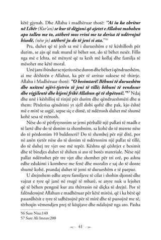41
këtë gjynah. Dhe Allahu i madhëruar thotë: ‘’Ai iu ka zbritur
në Libër (Kur’an) se kur të dëgjoni që ajetet e Allahut mohohen
apo tallen me to, atëherë mos rrini me ta derisa të ndërrojnë
bisedë, (nëse jo) atëherë ju do të jeni si ata.’’56
Pra, duhet që të jesh sa më i durueshëm e të këshillosh për
durim, se ajo që nuk mund të bëhet sot, do të bëhet nesër. Fillo
nga më e lehta, në mënyrë që ta kesh më kollaj dhe familja të
mësohet me këtë moral.
Unëjamibindursenjeriunësedurondhebëhetiqëndrueshëm,
ai me dëshirën e Allahut, ka për të arritur suksese në thirrje.
Allahu i Madhëruar thotë: “O besimtarë! Bëhuni të durueshëm
dhe nxiteni njëri-tjetrin të jeni të tillë; bëhuni të vendosur
dhe vigjilentë dhe kijeni frikë Allahun që të shpëtoni!.”57
Ndaj
dhe unë i këshilloj të rinjtë për durim dhe qëndrueshmëri dhe u
them: Përderisa qëndrimi yt sjell dobi qoftë dhe pak, kjo është
më e mirë se asgjë, sepse siç e dimë, të ndërtosh duhet më shumë
kohë sesa të rrënosh.
Nëse do të përfytyronim se jemi përballë një pallati të madh e
të lartë dhe do të donim ta shembnim, sa kohë do të merrte nëse
do të përdornim 10 buldozerë? Do të shembej për një ditë, por
në anën tjetër nëse do të donim të ndërtonim një pallat të tillë,
do të duhej tre vjet ose më tepër. Kështu që çështjet e besimit
dhe të bindjes duhet të shihen si ato të botës materiale. Nëse një
pallat ndërtohet për tre vjet dhe shembet për tri orë, po ashtu
edhe edukimi i kombeve me fenë dhe moralin e saj do të donte
shumë kohë, prandaj duhet të jemi të durueshëm e të paepur.
U drejtohem edhe atyre familjeve të cilat i shohin djemtë dhe
vajzat e tyre që janë në rrugë të mbarë, se atyre nuk u lejohet
që të bëhen pengesë kur ata thërrasin në diçka të drejtë. Por të
falënderojnë Allahun e madhëruar për këtë mirësi, që i ka bërë që
pasardhësit e tyre të udhëzojnë për të mirë dhe të punojnë me të,
tërheqin vëmendjen prej të këqijave dhe ndalojnë nga ato. Pasha
56 Sure Nisa:140
57 Sure Ali Imran:200
 