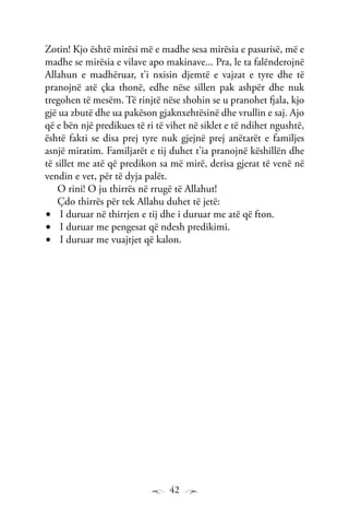 42
Zotin! Kjo është mirësi më e madhe sesa mirësia e pasurisë, më e
madhe se mirësia e vilave apo makinave... Pra, le ta falënderojnë
Allahun e madhëruar, t’i nxisin djemtë e vajzat e tyre dhe të
pranojnë atë çka thonë, edhe nëse sillen pak ashpër dhe nuk
tregohen të mesëm. Të rinjtë nëse shohin se u pranohet fjala, kjo
gjë ua zbutë dhe ua pakëson gjaknxehtësinë dhe vrullin e saj. Ajo
që e bën një predikues të ri të vihet në siklet e të ndihet ngushtë,
është fakti se disa prej tyre nuk gjejnë prej anëtarët e familjes
asnjë miratim. Familjarët e tij duhet t’ia pranojnë këshillën dhe
të sillet me atë që predikon sa më mirë, derisa gjerat të venë në
vendin e vet, për të dyja palët.
O rini! O ju thirrës në rrugë të Allahut!
Çdo thirrës për tek Allahu duhet të jetë:
I duruar në thirrjen e tij dhe i duruar me atë që fton.•	
I duruar me pengesat që ndesh predikimi.•	
I duruar me vuajtjet që kalon.•	
 