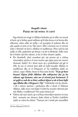 43
Rregulli i shtatë
Pajisja me një moral të lartë
Nga thirrësi në rrugë të Allahut kërkohet që të sillet me moral
të lartë, që të shihet qartë ndikimi që lë dija fetare si në besim dhe
adhurim, ashtu edhe në sjellje e në paraqitje të jashtme dhe në
çdo aspekt të jetës së tij. Një njeri i tillë e meriton me të vërtetë
rolin e thirrësit në fenë e Allahut të madhëruar. Nëse nuk ka një
sjellje të tillë, padyshim që thirrja e tij do të dështojë. Edhe nëse
do të kishte një farë suksesi, ai do të ishte shumë i pakët.
Për shembull, çfarë mendoni për një person që u tërheq•	
vëmendjen njerëzve të mos marrin apo japin para me interes
(kamatë, fajde)? Ai i thotë atyre që e praktikojnë një gjë të
tillë: Ju me të vërtetë keni dalë në luftë kundër Allahut të
madhëruar dhe të të Dërguarit të Tij (salallahu alejhi ue
selem), sepse Allahu thotë në Kur’anin fisnik: “O ju që keni
besuar! Kijeni frikë Allahun dhe ndërprisni çka ju ka
mbetur nga kamata, nëse me të vërtetë jeni besimtarë. E
në qoftë se nuk do ta bëni, atëherë dijeni se do të keni luftë
nga Allahu dhe i Dërguari i Tij.58
Ndërkohë vetë ky thirrës,
i cili i mëson njerëzit, i përkujton dhe u thotë t’i frikëson
Allahut, edhe merr vetë fajde! A është ky morali i thirrësit për
tek Allahu i madhëruar?! Në asnjë mënyrë jo!
Ndërsa një njeri tjetër, që u tërheq vëmendjen njerëzve të mos•	
lënë namazin me xhemat, duke thënë se Profeti (salallahu
alejhi ue selem) ka thënë: “Namazi më i rëndë për munafikët
58 Sure Bekareh:278/279
 