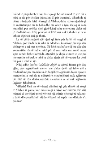45
mund të përjashtohet rasti kur ajo që bëjmë mund të jetë më e
mirë se ajo për të cilën thërrasim. Si për shembull, dikush do të
bënte thirrje për luftë në rrugë të Allahut, duke nxitur njerëzit që
të kontribuojnë me të holla dhe me veten e tyre, me aq sa kanë
mundësi, por vetë ky njeri gjatë kësaj kohe merret me diçka më
të rëndësishme. Këtij personi në këtë rast nuk i thuhet se ia ka
kthyer shpinën asaj që thotë.
Le të përfytyrojmë një njeri që fton për luftë në rrugë të
Allahut, por vendi në të cilin ai ndodhet, ka nevojë për dije dhe
përhapjen e saj mes njerëzve. Në këtë rast lufta e tij me dije dhe
komunikim është më e mirë për të sesa lufta me armë, sepse
sipas vendit bëhet kuvendi. Mundet që diçka e mirë të jetë për
momentin më pak e mirë se diçka tjetër që në vetvete ka qenë
më pak e mirë se ajo.
Ndaj edhe Profeti (salallahu alejhi ue selem) ftonte për disa
gjëra, por nganjëherë merrej me diçka tjetër që ishte më e
rëndësishme për momentin. Ndonjëherë agjëronte derisa njerëzit
mendonin se nuk do ta ndërpriste, e ndonjëherë nuk agjëronte
për ditë të tëra derisa njerëzit mendonin se ai nuk agjëronte
(agjërim fakultativ).
Vëllezër! Unë me të vërtetë dëshiroj që çdo thirrës në rrugë
të Allahut të pajiset me moralin që i takon një thirrësi. Në këtë
mënyrë ai do të jetë me të vërtetë një thirrës në rrugë të Allahut,
e fjalët dhe predikimi i tij do të kenë më tepër mundësi për t’u
pranuar.
 