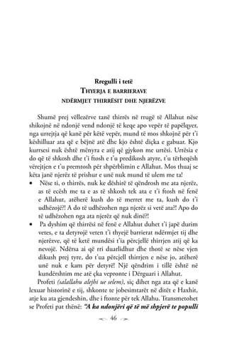 46
Rregulli i tetë
Thyerja e barrierave
ndërmjet thirrësit dhe njerëzve
Shumë prej vëllezërve tanë thirrës në rrugë të Allahut nëse
shikojnë në ndonjë vend ndonjë të keqe apo vepër të papëlqyer,
nga urrejtja që kanë për këtë vepër, mund të mos shkojnë për t’i
këshilluar ata që e bëjnë atë dhe kjo është diçka e gabuar. Kjo
kurrsesi nuk është mënyra e atij që gjykon me urtësi. Urtësia e
do që të shkosh dhe t’i ftosh e t’u predikosh atyre, t’u tërheqësh
vërejtjen e t’u premtosh për shpërblimin e Allahut. Mos thuaj se
këta janë njerëz të prishur e unë nuk mund të ulem me ta!
Nëse ti, o thirrës, nuk ke dëshirë të qëndrosh me ata njerëz,•	
as të ecësh me ta e as të shkosh tek ata e t’i ftosh në fenë
e Allahut, atëherë kush do të merret me ta, kush do t’i
udhëzojë?! A do të udhëzohen nga njerëz si vetë ata?! Apo do
të udhëzohen nga ata njerëz që nuk dinë?!
Pa dyshim që thirrësi në fenë e Allahut duhet t’i japë durim•	
vetes, e ta detyrojë veten t’i thyejë barrierat ndërmjet tij dhe
njerëzve, që të ketë mundësi t’ia përcjellë thirrjen atij që ka
nevojë. Ndërsa ai që rri duarlidhur dhe thotë se nëse vjen
dikush prej tyre, do t’ua përcjell thirrjen e nëse jo, atëherë
unë nuk e kam për detyrë! Një qëndrim i tillë është në
kundërshtim me atë çka vepronte i Dërguari i Allahut.
Profeti (salallahu alejhi ue selem), siç dihet nga ata që e kanë
lexuar historinë e tij, shkonte te jobesimtarët në ditët e Haxhit,
atje ku ata gjendeshin, dhe i ftonte për tek Allahu. Transmetohet
se Profeti pat thënë: “A ka ndonjëri që të më shpjerë te populli
 