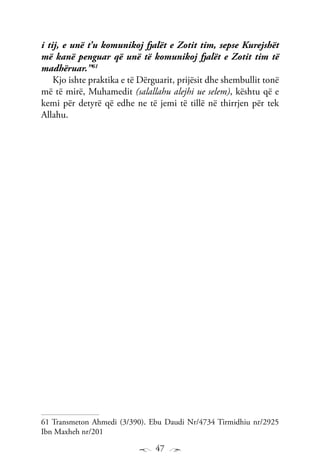 47
i tij, e unë t’u komunikoj fjalët e Zotit tim, sepse Kurejshët
më kanë penguar që unë të komunikoj fjalët e Zotit tim të
madhëruar.”61
Kjo ishte praktika e të Dërguarit, prijësit dhe shembullit tonë
më të mirë, Muhamedit (salallahu alejhi ue selem), kështu që e
kemi për detyrë që edhe ne të jemi të tillë në thirrjen për tek
Allahu.
61 Transmeton Ahmedi (3/390). Ebu Daudi Nr/4734 Tirmidhiu nr/2925
Ibn Maxheh nr/201
 