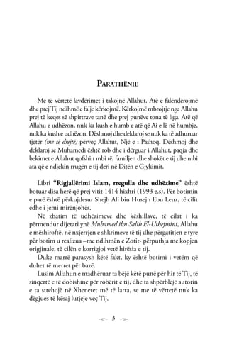 3
Parathënie
Me të vërtetë lavdërimet i takojnë Allahut. Atë e falënderojmë
dhe prejTij ndihmë e falje kërkojmë. Kërkojmë mbrojtje nga Allahu
prej të keqes së shpirtrave tanë dhe prej punëve tona të liga. Atë që
Allahu e udhëzon, nuk ka kush e humb e atë që Ai e lë në humbje,
nukkakusheudhëzon.Dëshmojdhedeklarojsenukkatëadhuruar
tjetër (me të drejtë) përveç Allahut, Një e i Pashoq. Dëshmoj dhe
deklaroj se Muhamedi është rob dhe i dërguar i Allahut, paqja dhe
bekimet e Allahut qofshin mbi të, familjen dhe shokët e tij dhe mbi
ata që e ndjekin rrugën e tij deri në Ditën e Gjykimit.
Libri “Rigjallërimi Islam, rregulla dhe udhëzime” është
botuar disa herë që prej vitit 1414 hixhri (1993 e.s). Për botimin
e parë është përkujdesur Shejh Ali bin Husejn Ebu Leuz, të cilit
edhe i jemi mirënjohës.
Në zbatim të udhëzimeve dhe këshillave, të cilat i ka
përmendur dijetari ynë Muhamed ibn Salih El-Uthejmini, Allahu
e mëshiroftë, në nxjerrjen e shkrimeve të tij dhe përgatitjen e tyre
për botim u realizua –me ndihmën e Zotit- përputhja me kopjen
origjinale, të cilën e korrigjoi vetë hirësia e tij.
Duke marrë parasysh këtë fakt, ky është botimi i vetëm që
duhet të merret për bazë.
Lusim Allahun e madhëruar ta bëjë këtë punë për hir të Tij, të
sinqertë e të dobishme për robërit e tij, dhe ta shpërblejë autorin
e ta strehojë në Xhenetet më të larta, se me të vërtetë nuk ka
dëgjues të kësaj lutjeje veç Tij.
 