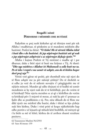 48
Rregulli i nëntë
Përdorimi i mëshirës dhe butësisë
Padyshim se prej nesh kërkohet që në thirrjen tonë për tek
Allahu i madhëruar, të përdorim sa të mundemi mëshirën dhe
butësinë. Profeti ka thënë: “O Aishe! Me të vërtetë Allahu është
i butë dhe e do butësinë. Ai jep nëpërmjet butësisë atë që nuk
e jep nëpërmjet ashpërsisë e as nëpërmjet diçkaje tjetër.”62
Allahu i kujton Profetit të Tij mirësinë e madhe që i pat
dhuruar, duke e bërë njeri të butë me krijesat e Tij, Ai thotë:
“Dhe nga mëshira e Allahut (ti Muhamed) u solle butë me ta.
Po të ishe i rreptë e me zemër të ashpër, ata do të kishin hequr
dorë prej teje”63
Vërini vetë gjërat në peshë, për shembull nëse një njeri do
të fliste ashpër me ju për ndonjë çështje? Do të shohësh se
si edhe ju vetë do të ndienit nevojën t’i përgjigjeshit me të
njëjtën mënyrë. Mundet që edhe shejtani të të hedhë në zemër
mendimin se ky njeri nuk do të të këshillojë, por do vetëm të
të kritikojë! Nëse njeriu mendon se ai që e këshillon do vetëm
ta kritikojë për t’i nxjerrë të metat, ai nuk ka për t’i pranuar as
fjalët dhe as predikimin e tij. Por, nëse dikush do të fliste me
dikë tjetër me mëshirë dhe butësi, duke i thënë se kjo çështje
nuk bën kështu. Duke i vënë pritë së keqes njëkohësisht hap
edhe portën e së lejuarës që mbush këtë boshllëk, në mënyrë që
t’ia bësh sa më të lehtë, kështu do të arrihen shumë rezultate
poziteve.
62 Transmeton Muslimi Nr/2593
63 Sure Al-imran: 159
 