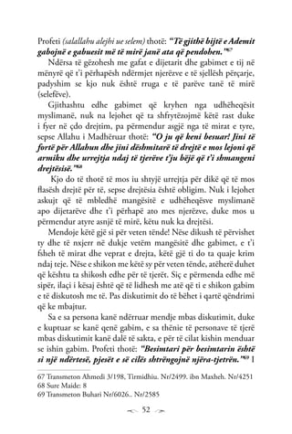 52
Profeti (salallahu alejhi ue selem) thotë: “Të gjithë bijtë e Ademit
gabojnë e gabuesit më të mirë janë ata që pendohen.”67
Ndërsa të gëzohesh me gafat e dijetarit dhe gabimet e tij në
mënyrë që t’i përhapësh ndërmjet njerëzve e të sjellësh përçarje,
padyshim se kjo nuk është rruga e të parëve tanë të mirë
(selefëve).
Gjithashtu edhe gabimet që kryhen nga udhëheqësit
myslimanë, nuk na lejohet që ta shfrytëzojmë këtë rast duke
i fyer në çdo drejtim, pa përmendur asgjë nga të mirat e tyre,
sepse Allahu i Madhëruar thotë: “O ju që keni besuar! Jini të
fortë për Allahun dhe jini dëshmitarë të drejtë e mos lejoni që
armiku dhe urrejtja ndaj të tjerëve t’ju bëjë që t’i shmangeni
drejtësisë.”68
Kjo do të thotë të mos iu shtyjë urrejtja për dikë që të mos
flasësh drejtë për të, sepse drejtësia është obligim. Nuk i lejohet
askujt që të mbledhë mangësitë e udhëheqësve myslimanë
apo dijetarëve dhe t’i përhapë ato mes njerëzve, duke mos u
përmendur atyre asnjë të mirë, këtu nuk ka drejtësi.
Mendoje këtë gjë si për veten tënde! Nëse dikush të përvishet
ty dhe të nxjerr në dukje vetëm mangësitë dhe gabimet, e t’i
fsheh të mirat dhe veprat e drejta, këtë gjë ti do ta quaje krim
ndaj teje. Nëse e shikon me këtë sy për veten tënde, atëherë duhet
që kështu ta shikosh edhe për të tjerët. Siç e përmenda edhe më
sipër, ilaçi i kësaj është që të lidhesh me atë që ti e shikon gabim
e të diskutosh me të. Pas diskutimit do të bëhet i qartë qëndrimi
që ke mbajtur.
Sa e sa persona kanë ndërruar mendje mbas diskutimit, duke
e kuptuar se kanë qenë gabim, e sa thënie të personave të tjerë
mbas diskutimit kanë dalë të sakta, e për të cilat kishin menduar
se ishin gabim. Profeti thotë: “Besimtari për besimtarin është
si një ndërtesë, pjesët e së cilës shtrëngojnë njëra-tjetrën.”69
I
67 Transmeton Ahmedi 3/198, Tirmidhiu. Nr/2499. ibn Maxheh. Nr/4251
68 Sure Maide: 8
69 Transmeton Buhari Nr/6026.. Nr/2585
 