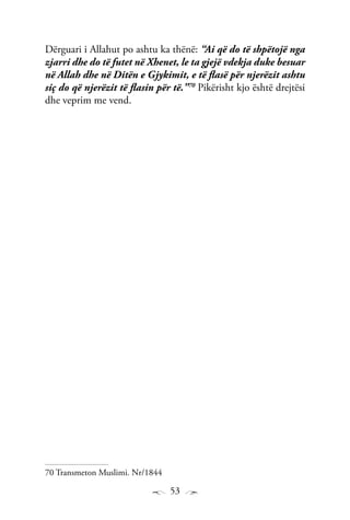 53
Dërguari i Allahut po ashtu ka thënë: “Ai që do të shpëtojë nga
zjarri dhe do të futet në Xhenet, le ta gjejë vdekja duke besuar
në Allah dhe në Ditën e Gjykimit, e të flasë për njerëzit ashtu
siç do që njerëzit të flasin për të.”70
Pikërisht kjo është drejtësi
dhe veprim me vend.
70 Transmeton Muslimi. Nr/1844
 