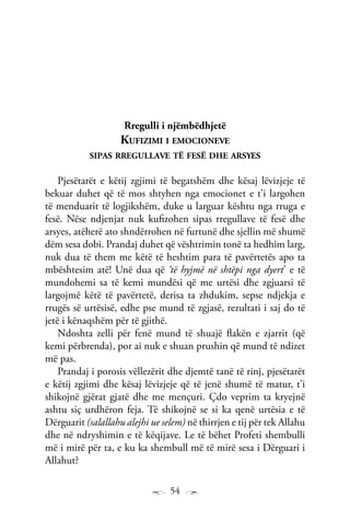 54
Rregulli i njëmbëdhjetë
Kufizimi i emocioneve
sipas rregullave të fesë dhe arsyes
Pjesëtarët e këtij zgjimi të begatshëm dhe kësaj lëvizjeje të
bekuar duhet që të mos shtyhen nga emocionet e t’i largohen
të menduarit të logjikshëm, duke u larguar kështu nga rruga e
fesë. Nëse ndjenjat nuk kufizohen sipas rregullave të fesë dhe
arsyes, atëherë ato shndërrohen në furtunë dhe sjellin më shumë
dëm sesa dobi. Prandaj duhet që vështrimin tonë ta hedhim larg,
nuk dua të them me këtë të heshtim para të pavërtetës apo ta
mbështesim atë! Unë dua që ‘të hyjmë në shtëpi nga dyert’ e të
mundohemi sa të kemi mundësi që me urtësi dhe zgjuarsi të
largojmë këtë të pavërtetë, derisa ta zhdukim, sepse ndjekja e
rrugës së urtësisë, edhe pse mund të zgjasë, rezultati i saj do të
jetë i kënaqshëm për të gjithë.
Ndoshta zelli për fenë mund të shuajë flakën e zjarrit (që
kemi përbrenda), por ai nuk e shuan prushin që mund të ndizet
më pas.
Prandaj i porosis vëllezërit dhe djemtë tanë të rinj, pjesëtarët
e këtij zgjimi dhe kësaj lëvizjeje që të jenë shumë të matur, t’i
shikojnë gjërat gjatë dhe me mençuri. Çdo veprim ta kryejnë
ashtu siç urdhëron feja. Të shikojnë se si ka qenë urtësia e të
Dërguarit (salallahu alejhi ue selem) në thirrjen e tij për tek Allahu
dhe në ndryshimin e të këqijave. Le të bëhet Profeti shembulli
më i mirë për ta, e ku ka shembull më të mirë sesa i Dërguari i
Allahut?
 