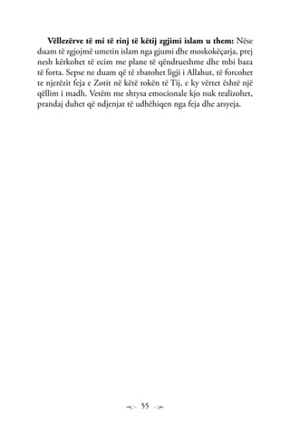 55
Vëllezërve të mi të rinj të këtij zgjimi islam u them: Nëse
duam të zgjojmë umetin islam nga gjumi dhe moskokëçarja, prej
nesh kërkohet të ecim me plane të qëndrueshme dhe mbi baza
të forta. Sepse ne duam që të zbatohet ligji i Allahut, të forcohet
te njerëzit feja e Zotit në këtë tokën të Tij, e ky vërtet është një
qëllim i madh. Vetëm me shtysa emocionale kjo nuk realizohet,
prandaj duhet që ndjenjat të udhëhiqen nga feja dhe arsyeja.
 