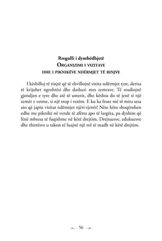56
Rregulli i dymbëdhjetë
Organizimi i vizitave
dhe i piknikëve ndërmjet të rinjve
I këshilloj të rinjtë që të zhvillojnë vizita ndërmjet tyre, derisa
të krijohet ngrohtësi dhe dashuri mes zemrave. Të studiojnë
gjendjen e tyre dhe atë të umetit, dhe kështu do të jenë si një
zemër e vetme, si një trup i vetëm. E ku ka frute më të mira sesa
ato që japin vizitat ndërmjet njëri-tjetrit! Nëse këto shoqërohen
edhe me piknikë në vende të afërta apo të largëta, pa dyshim që
lënë mbresa të fuqishme në këtë drejtim. Drejtuesve, edukuesve
dhe thirrësve u takon të luajnë një rol të madh në këtë drejtim.
 