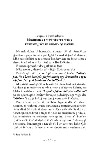 57
Rregulli i trembëdhjetë
Moshumbja e shpresës për shkak
të të këqijave të shumta që shohim
Ne nuk duhet të humbasim shpresat për të përmirësuar
gjendjen e popullit, edhe pse ligësitë mund të jenë të shumta.
Edhe nëse shohim se të drejtës i kundërvihen me forcë, sepse e
vërteta është ashtu siç ka thënë edhe Ibn El-Kajimi:
E vërteta sprovohet dhe gjithmonë fiton
Ndaj mos u çudit se ky është ligji i Zotit që sundon
Patjetër që e vërteta do të përleshet me të kotën: “Kështu
pra, Ne i kemi bërë çdo profeti armiq nga kriminelët e ty të
mjafton Zoti yt si Udhëzues dhe Ndihmës.” 71
Mizorëtkërkojnëqët’ihumbinnjerëzitdhetafshehintëvërtetën.
Ata duan që të mbizotërojnë mbi njerëzit e t’i bëjnë të heshtin, por
Allahu i madhëruar thotë: “e ty të mjafton Zoti yt si Udhëzues”
për atë që armiqtë e Profetëve kërkojnë ta devijojnë nga rruga, dhe
“Ndihmës” i atij që kërkojnë ta cenojnë armiqtë e Profetëve.
Pra, nuk na lejohet të humbim shpresat dhe të bëhemi
pesimist, por duhet të jemi të durueshëm e të presim, se padyshim
përfundimi është për të devotshmit. Ka njerëz, të cilët duan t’i
ndryshojnë mendimet e drejta të rinisë me mendime të prishura.
Ata mundohen ta realizojnë këtë qëllim, derisa t’i humbin
njerëzit e t’i bëjnë të dyshojnë, t’i ndalin nga ato të vërteta që
e zotërojnë. Por, intrigat e tyre do t’u bien vetë mbi kokë. Çdo
njeri që kërkon t’i kundërvihet të vërtetës me mendimet e tij,
71 Sure Furkan: 31
 