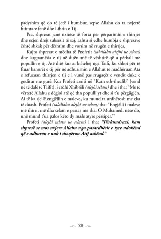58
padyshim që do të jetë i humbur, sepse Allahu do ta nxjerrë
fitimtare fenë dhe Librin e Tij.
Pra, shpresat janë nxitëse të forta për përparimin e thirrjes
dhe ecjen drejt suksesit të saj, ashtu si edhe humbja e shpresave
është shkak për dështim dhe vonim në rrugën e thirrjes.
Kujto shpresat e mëdha të Profetit (salallahu alejhi ue selem)
dhe largpamësia e tij në ditën më të vështirë që u përball me
popullin e tij. Atë ditë kur ai kthehej nga Taifi, ku shkoi për të
ftuar banorët e tij për në adhurimin e Allahut të madhëruar. Ata
e refuzuan thirrjen e tij e i vunë pas rrugaçët e vendit duke e
goditur me gurë. Kur Profeti arriti në “Karn eth-thealib” (vend
në të dalë tëTaifit), i erdhi Xhibrili (alejhi selam) dhe i tha: “Me të
vërtetë Allahu e dëgjoi atë që tha populli yt dhe si t’u përgjigjën.
Ai të ka sjellë engjëllin e maleve, ku mund ta urdhërosh me çka
të duash. Profeti (salallahu alejhi ue selem) tha: “Engjëlli i maleve
më thirri, më dha selam e pastaj më tha: O Muhamed, nëse do,
unë mund t’ua palos këto dy male atyre përsipër.”’
Profeti (alejhi salatu ue selam) i tha: “Përkundrazi, kam
shpresë se mos nxjerr Allahu nga pasardhësit e tyre ndokënd
që e adhuron e nuk i shoqëron Atij askënd.”
 