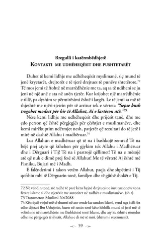 59
Rregulli i katërmbëdhjetë
Kontakti me udhëheqësit dhe pushtetarët
Duhet të kemi lidhje me udhëheqësit myslimanë, siç mund të
jenë kryetarët, drejtorët e të tjerë drejtues të punëve shtetërore.72
Të mos jemi të ftohtë në marrëdhënie me ta, aq sa të ndiheni se ju
jeni në një anë e ata në anën tjetër. Kur krijohet një marrëdhënie
e tillë, pa dyshim se përmirësimi është i largët. Le të jemi sa më të
thjeshtë me njëri-tjetrin për të arritur tek e vërteta “Sepse kush
tregohet modest për hir të Allahut, Ai e lartëson atë.”73
Nëse kemi lidhje me udhëheqësit dhe prijësit tanë, dhe me
çdo person që është përgjegjës për çështjet e muslimanëve, dhe
kemi mirëkuptim ndërmjet nesh, patjetër që rezultati do të jetë i
mirë në dashtë Allahu i madhëruar.74
Lus Allahun e madhëruar që të na i bashkojë zemrat! Të na
bëjë prej atyre që kthehen për gjykim tek Allahu i Madhëruar
dhe i Dërguari i Tij! Të na i pastrojë qëllimet! Të na e mësojë
atë që nuk e dimë prej fesë së Allahut! Me të vërtetë Ai është më
Fisniku, Bujari më i Madh.
E falënderimi i takon vetëm Allahut, paqja dhe shpëtimi i Tij
qofshin mbi të Dërguarin tonë, familjen dhe të gjithë shokët e Tij.
72 Në vendin tonë, në radhë të parë këtu hyjnë drejtuesit e institucioneve tona
fetare islame si dhe njerëzit me autoritet në radhët e muslimanëve. (sh.r)
73 Transmeton Muslimi Nr/2088
74 Këto fjalë vlejnë më së shumti në ato vende ku sundon Islami, vend nga i cili flet
edhe dijetari Ibn Uthejmin, kurse në rastin tonë këto këshilla mund të jenë më të
volitshme në marrëdhënie me Bashkësinë tonë Islame, dhe aty ku është e mundur
edhe me përgjegjës të shtetit, Allahu e di më së miri. (shënim i recensuesit).
 