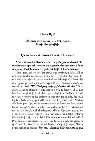 60
Pjesa e Dytë
Udhëzime drejtuar rinisë së këtij zgjimi
Pyetje dhe përgjigje
Ç’gjykim ka të ftosh në fenë e Allahut
AështëtëftuaritnëfenëeAllahutdetyrëeçdomyslimanidhe
myslimaneje apo është vetëm për dijetarët dhe studentët e fesë?
A lejohet që një besimtar i thjeshtë të ftojë në fenë e Allahut?
Nëse njeriu është i dijshëm për atë që po fton, nuk ka dallim
ndërmjet tij dhe një dijetari të njohur, një student feje apo dhe
një njeriu të thjeshtë, por e rëndësishme është që ai të ketë dije
dhe siguri për atë që thotë. Sepse Profeti (salallahu alejhi ue
selem) ka thënë: “Përcillni prej meje qoftë edhe një ajet.” Nuk
është kusht që thirrësi të ketë arritur nivele të larta në dije, por
është kusht që të jetë i dijshëm për atë që fton. Ndërsa të ftojë
me padije vetëm se ka dëshirë ta bëjë një gjë të tillë, kjo nuk
lejohet. Ndaj dhe gjejmë vëllezër, të cilët ftojnë në fenë e Allahut
dhe kanë pak dije, por me entuziazmin që kanë për fenë, bëjnë
haram atë që Allahu i madhëruar nuk e ka bërë, e i detyrojnë
njerëzit me atë çka nuk i ka detyruar Allahu. Kjo gjë është shumë
e rrezikshme, sepse ndalimi i asaj që nuk e ka ndaluar Allahu
është njësoj si ajo që e ka bërë Allahu haram e ne e bëjmë hallall!
Pra, nëse ata kritikojnë të tjerët për lejimin e ndonjë gjëje, të
tjerë do t’i kritikojnë ata për ndalimin e kësaj gjëje, sepse Allahu
i madhëruar ka thënë: “Por mos thoni në lidhje me atë që jua
 
