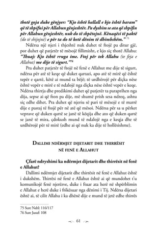 61
thotë goja duke gënjyer: “Kjo është hallall e kjo është haram”
që të shpifni për Allahun gënjeshtër. Pa dyshim se ata që shpifin
për Allahun gënjeshtër, nuk do të shpëtojnë. Kënaqësi të paktë
(do të shijojnë) e për ta do të ketë dënim të dhimbshëm.” 75
Ndërsa një njeri i thjeshtë nuk duhet të ftojë pa ditur gjë,
por duhet që patjetër të mësojë fillimisht, e kjo siç thotë Allahu:
“Thuaj: Kjo është rruga ime. Ftoj për tek Allahu (te feja e
Allahut) me dije të sigurt.”76
Pra duhet patjetër të ftojë në fenë e Allahut me dije të sigurt,
ndërsa për atë të keqe që duket qartazi, apo atë të mirë që është
tepër e qartë, këtë ai mund ta bëjë; të urdhërojë për diçka nëse
është vepër e mirë e të ndalojë nga diçka nëse është vepër e keqe.
Ndërsa thirrja dhe predikimi duhet që patjetër ta paraprihen nga
dija, sepse ai që fton pa dije, më shumë prish sesa ndreq, ashtu
siç edhe dihet. Pra duhet që njeriu së pari të mësojë e të marrë
dije e pastaj të ftojë për në atë që mësoi. Ndërsa për sa u përket
veprave që duken qartë se janë të këqija dhe ato që duken qartë
se janë të mira, çdokush mund të ndalojë nga e keqja dhe të
urdhërojë për të mirë (edhe ai që nuk ka dije të hollësishme).
Dallimi ndërmjet dijetarit dhe thirrësit
në fenë e Allahut
Çfarë ndryshimi ka ndërmjet dijetarit dhe thirrësit në fenë
e Allahut?
Dallimi ndërmjet dijetarit dhe thirrësit në fenë e Allahut është
i dukshëm. Thirrësi në fenë e Allahut është ai që mundohet t’u
komunikojë fenë njerëzve, duke i ftuar ata herë në shpërblimin
e Allahut e herë duke i frikësuar nga dënimi i Tij. Ndërsa dijetari
është ai, të cilit Allahu i ka dhënë dije e mund të jetë edhe thirrës
75 Sure Nahl: 116/117
76 Sure Jusuf: 108
 