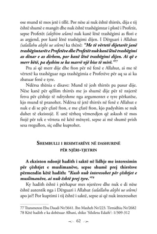 62
ose mund të mos jetë i tillë. Por nëse ai nuk është thirrës, dija e tij
është shumë e mangët dhe nuk është trashëgimtar i plotë i Profetit,
sepse Profetët (alejhim selam) nuk kanë lënë trashëgimi as flori e
as argjend, por kanë lënë trashëgimi dijen. I Dërguari i Allahut
(salallahu alejhi ue selem) ka thënë: “Me të vërtetë dijetarët janë
trashëgimtarëteProfetëvedheProfetëtnukkanëlënëtrashëgimi
as dinar e as dirhem, por kanë lënë trashëgimi dijen. Ai që e
merr këtë, pa dyshim se ka marrë një hise të mirë.”77
Pra ai që merr dije dhe fton për në fenë e Allahut, ai me të
vërtetë ka trashëguar nga trashëgimia e Profetëve për aq sa ai ka
zbatuar fenë e tyre.
Ndërsa thënia e disave: Mund të jesh thirrës pa pasur dije.
Nëse kanë për qëllim thirrës me jo shumë dije për të nxjerrë
fetva për çështje të ndryshme nga argumentet e tyre përkatëse,
kjo mund të pranohet. Ndërsa të jetë thirrës në fenë e Allahut e
nuk e di se për çfarë fton, e me çfarë fton, kjo padyshim se nuk
duhet të ekzistojë. E unë tërheq vëmendjen që askush të mos
ftojë për tek e vërteta në këtë mënyrë, sepse ai më shumë prish
sesa rregullon, siç edhe kuptohet.
Shembulli i besimtarëve në dashurinë
për njëri-tjetrin
A ekziston ndonjë hadith i saktë në lidhje me interesimin
për çështjet e muslimanëve, sepse shumë prej thirrësve
përmendin këtë hadith: “Kush nuk interesohet për çështjet e
muslimanëve, ai nuk është prej tyre.”78
Ky hadith është i përhapur mes njerëzve dhe nuk e di nëse
është autentik nga i Dërguari i Allahut (salallahu alejhi ue selem)
apo jo?! Por kuptimi i tij është i saktë, sepse ai që nuk interesohet
77 Transmeton Ebu Daudi Nr/3641. Ibn Maxheh Nr/223. Tirmidhiu Nr/2682
78 Këtë hadith e ka dobësuar Albani, shiko ‘Silsiletu Edaife’: 1/309-312
 