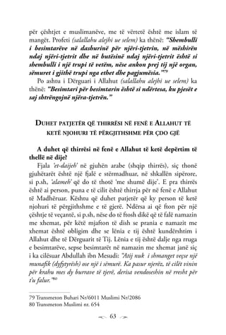 63
për çështjet e muslimanëve, me të vërtetë është me islam të
mangët. Profeti (salallahu alejhi ue selem) ka thënë: “Shembulli
i besimtarëve në dashurinë për njëri-tjetrin, në mëshirën
ndaj njëri-tjetrit dhe në butësinë ndaj njëri-tjetrit është si
shembulli i një trupi të vetëm, nëse ankon prej tij një organ,
sëmuret i gjithë trupi nga ethet dhe pagjumësia.”79
Po ashtu i Dërguari i Allahut (salallahu alejhi ue selem) ka
thënë: “Besimtari për besimtarin është si ndërtesa, ku pjesët e
saj shtrëngojnë njëra-tjetrën.”
Duhet patjetër që thirrësi në fenë e Allahut të
ketë njohuri të përgjithshme për çdo gjë
A duhet që thirrësi në fenë e Allahut të ketë depërtim të
thellë në dije?
Fjala ‘et-daijeh’ në gjuhën arabe (shqip thirrës), siç thonë
gjuhëtarët është një fjalë e stërmadhuar, në shkallën sipërore,
si p.sh, ‘alameh’ që do të thotë ‘me shumë dije’. E pra thirrës
është ai person, puna e të cilit është thirrja për në fenë e Allahut
të Madhëruar. Kështu që duhet patjetër që ky person të ketë
njohuri të përgjithshme e të gjerë. Ndërsa ai që fton për një
çështje të veçantë, si p.sh, nëse do të ftosh dikë që të falë namazin
me xhemat, për këtë mjafton të dish se prania e namazit me
xhemat është obligim dhe se lënia e tij është kundërshtim i
Allahut dhe të Dërguarit të Tij. Lënia e tij është dalje nga rruga
e besimtarëve, sepse besimtarët në namazin me xhemat janë siç
i ka cilësuar Abdullah ibn Mesudi: “Atij nuk i shmanget veçse një
munafik (dyfytyrësh) ose një i sëmurë. Ka pasur njerëz, të cilët vinin
për krahu mes dy burrave të tjerë, derisa vendoseshin në rresht për
t’u falur.”80
79 Transmeton Buhari Nr/6011 Muslimi Nr/2086
80 Transmeton Muslimi nr. 654
 