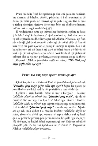 64
Pra ti mund ta ftosh këtë person që e ka lënë pas dore namazin
me xhemat të kthehet përsëri, përderisa ti i di argumentet që
flasin për këtë pikë, në mënyrë që të jesh i sigurt. Por ti mos
u tërhiq vërejtjen njerëzve që të mos bien në shitblerje haram,
ndërsa nuk di asgjë rreth kësaj gjëje.
E rëndësishme është që thirrësi me kuptimin e plotë të kësaj
fjale është ai që ka horizont të gjerë njohurish, përderisa puna e
tij është predikimi dhe thirrja për tek Allahu. Ndërsa ai që fton
për ndonjë çështje të veçantë, duhet që për atë të cilën ai fton të
ketë vetë më parë njohuri e pastaj t’i mësojë të tjerët. Kjo nuk
kundërshton atë që thamë më parë, se është kusht që thirrësi të
ketë dije për atë që fton, sepse nëse ti do të ftosh në një çështje të
caktuar dhe ke njohuri për këtë, atëherë plotëson atë që ka thënë
i Dërguari i Allahut (salallahu alejhi ue selem): “Përcillni prej
meje qoftë edhe një ajet.”
Përcillni prej meje qoftë edhe një ajet
Çfarë kuptimi ka thënia e të Profetit (salallahu alejhi ue selem):
“Përcillni prej meje qoftë edhe një ajet”? Sepse ka njerëz që
justifikohen me këtë hadith për praktikën e tyre në thirrje.
Qëllimi i këtij hadithi është se kur i Dërguari i Allahut
(salallahu alejhi ue selem) tha: “përcillni prej meje”, kjo do të
thotë të dish me siguri se kjo ftesë është nga thëniet e Profetit
(salallahu alejhi ue selem), nga veprat e tij apo nga vendimet e tij.
E ai ka thënë: “përcillni prej meje”, d.m.th, nga vetë ai. Njeriu
atë që s’di, nuk duhet t’ia mveshi Profetit (salallahu alejhi ue
selem) sikur e ka thënë apo vepruar ai, sepse kështu nuk quhesh
që e ke përcjellë prej tij, por përkundrazi e ke sjellë nga xhepi yt.
Në këtë rast, ky hadith është argument që nuk i lejohet askujt të
përcjellë fjalë, të cilat nuk i përkasin me të vërtetë të Dërguarit të
Allahut (salallahu alejhi ue selem).
 