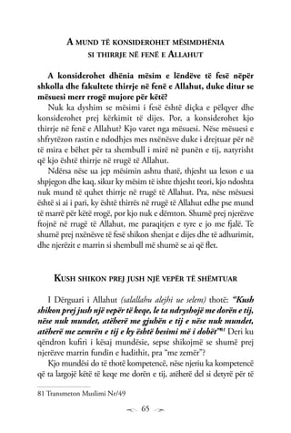 65
A mund të konsiderohet mësimdhënia
si thirrje në fenë e Allahut
A konsiderohet dhënia mësim e lëndëve të fesë nëpër
shkolla dhe fakultete thirrje në fenë e Allahut, duke ditur se
mësuesi merr rrogë mujore për këtë?
Nuk ka dyshim se mësimi i fesë është diçka e pëlqyer dhe
konsiderohet prej kërkimit të dijes. Por, a konsiderohet kjo
thirrje në fenë e Allahut? Kjo varet nga mësuesi. Nëse mësuesi e
shfrytëzon rastin e ndodhjes mes nxënësve duke i drejtuar për në
të mira e bëhet për ta shembull i mirë në punën e tij, natyrisht
që kjo është thirrje në rrugë të Allahut.
Ndërsa nëse ua jep mësimin ashtu thatë, thjesht ua lexon e ua
shpjegon dhe kaq, sikur ky mësim të ishte thjesht teori, kjo ndoshta
nuk mund të quhet thirrje në rrugë të Allahut. Pra, nëse mësuesi
është si ai i pari, ky është thirrës në rrugë të Allahut edhe pse mund
të marrë për këtë rrogë, por kjo nuk e dëmton. Shumë prej njerëzve
ftojnë në rrugë të Allahut, me paraqitjen e tyre e jo me fjalë. Te
shumë prej nxënësve të fesë shikon shenjat e dijes dhe të adhurimit,
dhe njerëzit e marrin si shembull më shumë se ai që flet.
Kush shikon prej jush një vepër të shëmtuar
I Dërguari i Allahut (salallahu alejhi ue selem) thotë: “Kush
shikon prej jush një vepër të keqe, le ta ndryshojë me dorën e tij,
nëse nuk mundet, atëherë me gjuhën e tij e nëse nuk mundet,
atëherë me zemrën e tij e ky është besimi më i dobët”81
Deri ku
qëndron kufiri i kësaj mundësie, sepse shikojmë se shumë prej
njerëzve marrin fundin e hadithit, pra “me zemër”?
Kjo mundësi do të thotë kompetencë, nëse njeriu ka kompetencë
që ta largojë këtë të keqe me dorën e tij, atëherë del si detyrë për të
81 Transmeton Muslimi Nr/49
 