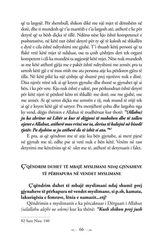 66
që ta largojë. Për shembull, shikon dikë me një mjet të dëmshëm në
dorë, dhe ti mundesh që t’ia marrësh e t’ia largosh atë, atëherë e ke për
detyrë që ta bësh diçka të tillë. Ndërsa nëse kjo është kompetencë e
pushtetarëve, në këtë rast është detyrë për ty që të kalosh në shkallën
e dytë e cila është ndryshimi me gjuhë. T’i thuash këtij personi që ta
flakë vetë këtë mjet të ndaluar, ose ta çosh çështjen deri tek organi
kompetenticilikamundësitaasgjesojëkëtëmjet.Nësenukmundesh
as me këtë atëherë gjëja me e pakët është ndryshimi me zemër, pra ta
urresh këtë gjë e të mos rrish me ata persona atje ku përdoren gjëra të
tilla. Në këtë pikë ka një çështje që shumë prej njerëzve nuk e dinë.
Disa njerëz rrinë tek ai që kryen gjynahe dhe thonë se gjynahet që ai
bën, i ka për vete. Kjo nuk është e saktë, por përkundrazi është detyrë
për këtë njeri të përdorë këto tri shkallë: me dorë, ose me gjuhë, ose
me zemër. Ai që urren diçka me zemrën e tij, nuk mund të rrijë tek
ai që e kryen këtë gjë të urryer. Pra menjëherë çohu dhe largohu nga
ky vend, dëgjo thënien e Allahut të madhëruar kur thotë: “(Allahu)
ju ka zbritur në Libër se kur të dëgjoni të mohohen dhe të tallen
ajeteteAllahut,atëherëmosrrinimeta,derisatëkalojnënëbisedë
tjetër. Pa dyshim se ju atëherë do të ishit si ata.”82
E pra, ai që qëndron me të atje ku bën gjynahe, ai merr pjesë
në gjynah me të, edhe pse ai vetë nuk e bën këtë. Vetëm në rast
detyrimi me kërcënim që të ulet me të, atëherë të detyruarit i falet.
Ç’qëndrim duhet të mbajë myslimani ndaj gjynaheve
të përhapura në vendet myslimane
Ç’qëndrim duhet të mbajë myslimani ndaj shumë prej
gjynaheve të përhapura në vendet myslimane, si p.sh, kamata,
lakuriqësia e femrave, lënia e namazit...etj?
Qëndrimin e myslimanit e ka përcaktuar i Dërguari i Allahut
(salallahu alejhi ue selem) kur ka thënë: “Kush shikon prej jush
82 Sure Nisa: 140
 