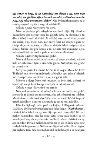 67
një vepër të keqe, le ta ndryshojë me dorën e tij, nëse nuk
mundet, me gjuhën e tij e nëse nuk mundet, atëherë me zemrën
e tij, e ky është besimi më i dobët” Nga ky hadith mësojmë se si
ta ndryshojmë veprën e keqe në tri shkallë.
Shkalla e parë: Ndryshimi me dorë.
Nëse ke pushtet për ndryshim me dorë, bëje. Kjo është e
mundshme për njeriun nëse ky gjynah është në shtëpinë e tij
dhe ai është i zoti i shtëpisë. Ai në këtë rast mund të ndryshojë
me dorën e tij. Nëse p.sh. një burrë futet në shtëpi e gjen në
shtëpi diçka të ndaluar, e dihet se shtëpia është shtëpia e tij e
fëmija, fëmija i tij, pra familja e tij, në këtë rast ai mundet që ta
ndryshojë këtë me dorë si p.sh. ta marrë e ta eliminojë.
Shkalla e dytë: Ndryshimi me gjuhë.
Nëse nuk ke mundësi ta ndryshosh të keqen me dorë, atëherë
kalo në shkallën e dytë, e cila është gjuha. Ndryshimi me gjuhë
ka dy mënyra.
Mënyra e parë: T’i thuash bërësit të së keqes: Mos e bëj këtë!
Të flasësh me të e të mundohesh ta bindësh apo edhe t’i flasësh
me të ashpër nëse ambienti e lejon një gjë të tillë.
Mënyra e dytë: Nëse nuk mundet ta bëjë këtë, atëherë të
lajmërojë ata që kanë kompetencë për ta ndryshuar atë.
Shkalla e tretë: Ndryshimi me zemër.
Nëse nuk mundet ta ndryshojë të keqen me dorë e me gjuhë,
atëherë le ta dënojë atë me zemër, e ky është besimi më i dobët.
Mohimi me zemër do të thotë të urresh me zemër këtë të keqe, të
urresh ndodhjen e saj e të dëshirosh që ajo të mos ndodhë.
Këtu ka diçka që duhet parë me kujdes. I Dërguari i Allahut
(salallahu alejhi ue selem) në këtë hadith ka thënë: “Kush shikon”,
shikimi këtu është me sy, me dije apo me hamendje? Për sa i
përket hamendjes, nuk ka vend këtu, sepse nuk lejohet që të
mendojmë keq për myslimanin. Atëherë mbetet shikimi me sy
apo me dije. Për sa i përket shikimit me sy, do të thotë që ai vetë
ta shohë të keqen me sy. Ndërsa me dije është atëherë kur dëgjon
për diçka të tillë, nëse vetë nuk mund ta shohë, apo e vë në dijeni
 