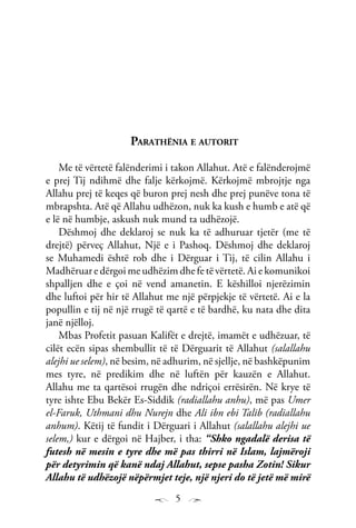 5
Parathënia e autorit
Me të vërtetë falënderimi i takon Allahut. Atë e falënderojmë
e prej Tij ndihmë dhe falje kërkojmë. Kërkojmë mbrojtje nga
Allahu prej të keqes që buron prej nesh dhe prej punëve tona të
mbrapshta. Atë që Allahu udhëzon, nuk ka kush e humb e atë që
e lë në humbje, askush nuk mund ta udhëzojë.
Dëshmoj dhe deklaroj se nuk ka të adhuruar tjetër (me të
drejtë) përveç Allahut, Një e i Pashoq. Dëshmoj dhe deklaroj
se Muhamedi është rob dhe i Dërguar i Tij, të cilin Allahu i
Madhëruar e dërgoi me udhëzim dhe fe të vërtetë. Ai e komunikoi
shpalljen dhe e çoi në vend amanetin. E këshilloi njerëzimin
dhe luftoi për hir të Allahut me një përpjekje të vërtetë. Ai e la
popullin e tij në një rrugë të qartë e të bardhë, ku nata dhe dita
janë njëlloj.
Mbas Profetit pasuan Kalifët e drejtë, imamët e udhëzuar, të
cilët ecën sipas shembullit të të Dërguarit të Allahut (salallahu
alejhi ue selem), në besim, në adhurim, në sjellje, në bashkëpunim
mes tyre, në predikim dhe në luftën për kauzën e Allahut.
Allahu me ta qartësoi rrugën dhe ndriçoi errësirën. Në krye të
tyre ishte Ebu Bekër Es-Siddik (radiallahu anhu), më pas Umer
el-Faruk, Uthmani dhu Nurejn dhe Ali ibn ebi Talib (radiallahu
anhum). Këtij të fundit i Dërguari i Allahut (salallahu alejhi ue
selem,) kur e dërgoi në Hajber, i tha: “Shko ngadalë derisa të
futesh në mesin e tyre dhe më pas thirri në Islam, lajmëroji
për detyrimin që kanë ndaj Allahut, sepse pasha Zotin! Sikur
Allahu të udhëzojë nëpërmjet teje, një njeri do të jetë më mirë
 