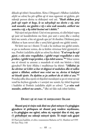 68
dikush që është i besueshëm. Këtu i Dërguari i Allahut (salallahu
alejhi ue selem) ka për qëllim që të mos ngutemi në gjykim, për
ndonjë person derisa ta shikojmë vetë atë. “Kush shikon prej
jush një vepër të keqe, le ta ndryshojë me dorën e tij, nëse
nuk mundet, me gjuhën e tij e nëse nuk mundet, atëherë me
zemrën e tij, e ky është besimi më i dobët.”
Një njeri më pat thënë: Unë rri me persona, të cilët bëjnë vepra
që janë në kundërshtim me fenë, por unë e urrej dhe e mohoj
këtë me zemër, a bie në gjynah apo jo? Ai thoshte: Dëshmoj para
Allahut se kam neveri dhe e urrej këtë gjynah me gjithë zemër.
Në këtë rast ne i themi: Ti nuk e ke mohuar me gjithë zemër,
se po ta mohonte zemra, do ta kishin vërtetuar këtë gjymtyrët e
tua. Profeti (salallahu alejhi ue selem) ka thënë: “E në trup ka një
pjesë, e cila nëse rregullohet, i gjithë trupi rregullohet e nëse
prishet, i gjithë trupi prishet, e kjo është zemra.”83
Sikur zemra
me të vërtetë ta urrente a mundesh të rrish me bërësit e këtij
gjynahu?! Për këtë Allahu i madhëruar ka thënë: “(Allahu) ju
ka zbritur në Libër se kur të dëgjoni të mohohen dhe të tallen
ajetet e Allahut, atëherë mos rrini me ta, derisa të kalojnë
në bisedë tjetër. Pa dyshim se ju atëherë do të ishit si ata.”84
Prandaj edhe disa njerëz të thjeshtë mendojnë se po të rrinë në një
vend ku kryhen gjynahe e i urrejnë me zemër, ky është kuptimi
i hadithit të Profetit (salallahu alejhi ue selem): “...e nëse nuk
mundet, atëherë me zemër...” dhe në fakt nuk është kështu.
Duhet që së pari të shpjegohet Islami
Shumë prej të rinjve nuk dinë me çfarë mënyre t’u përgjigjen
gjynaheve të përhapura në shumë prej vendeve myslimane,
a t’u përgjigjen me egërsi, ashtu siç veprojnë disa të rinj, apo
t’i përballojnë me ndonjë mënyrë tjetër. Të rinjtë nuk gjejnë
83 Pjesë prej hadithit, të cilin e transmeton Buhariu nr/52. Muslimi nr/1599
84 Sure Nisa: 140
 