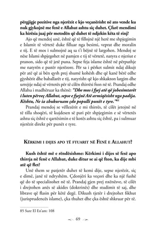 69
përgjigje pozitive nga njerëzit e kjo veçanërisht në ato vende ku
nuk gjykojnë me fenë e Allahut ashtu siç duhet. Çfarë mendimi
ka hirësia juaj për metodën që duhet të ndjekin këta të rinj?
Ajo që mendoj unë, është që të fillojnë një herë me shpjegimin
e Islamit të vërtetë duke filluar nga besimi, veprat dhe moralin
e tij. E të mos i sulmojnë aq sa t’i bëjnë të largohen. Mendoj se
nëse Islami shpjegohet në pamjen e tij të vërtetë, natyra e njeriut e
pranon, sido që të jetë puna. Sepse feja islame është në përputhje
me natyrën e pastër njerëzore. Për sa i përket sulmit ndaj dikujt
për atë që ai bën qysh prej shumë kohësh dhe që kanë bërë edhe
gjyshërit dhe baballarët e tij, natyrisht që kjo shkakton largim dhe
urrejtje ndaj së vërtetës për të cilën thirrësi fton në të. Prandaj edhe
Allahu i madhëruar ka thënë: “Dhe mos i fyej atë që jobesimtarët
i luten përveç Allahut, sepse e fyejnë Atë armiqësisht nga padija.
Kështu, Ne ia zbukuruam çdo populli punët e tyre.”85
Prandaj mendoj se vëllezërit e mi thirrës, të cilët jetojnë në
të tilla shoqëri, të kujdesen së pari për shpjegimin e së vërtetës
ashtu siç është e qartësimin e të kotës ashtu siç është, pa i sulmuar
njerëzit direkt për punët e tyre.
Kërkimi i dijes apo të ftuarit në Fenë e Allahut?
Kush është më e rëndësishme: Kërkimi i dijes së fesë apo
thirrja në fenë e Allahut, duke ditur se ai që fton, ka dije mbi
atë që flet?
Unë them se patjetër duhet të kemi dije, sepse njerëzit, siç
e dimë, janë të ndryshëm. Çdonjëri ka veçori dhe ka një fushë
që do të specializohet në të. Prandaj gjen prej nxënësve, të cilët
i drejtohen anës së akides (doktrinës) dhe studimit të saj, dhe
librave që flasin për këtë degë. Dikush tjetër i drejtohet fikhut
(jurisprudencës islame), çka thuhet dhe çka është shkruar për të.
85 Sure El En’am: 108
 