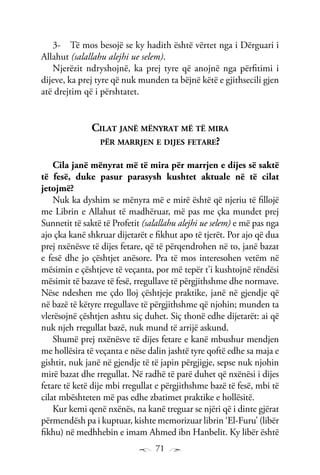 71
Të mos besojë se ky hadith është vërtet nga i Dërguari i3-	
Allahut (salallahu alejhi ue selem).
Njerëzit ndryshojnë, ka prej tyre që anojnë nga përfitimi i
dijeve, ka prej tyre që nuk munden ta bëjnë këtë e gjithsecili gjen
atë drejtim që i përshtatet.
Cilat janë mënyrat më të mira
për marrjen e dijes fetare?
Cila janë mënyrat më të mira për marrjen e dijes së saktë
të fesë, duke pasur parasysh kushtet aktuale në të cilat
jetojmë?
Nuk ka dyshim se mënyra më e mirë është që njeriu të fillojë
me Librin e Allahut të madhëruar, më pas me çka mundet prej
Sunnetit të saktë të Profetit (salallahu alejhi ue selem) e më pas nga
ajo çka kanë shkruar dijetarët e fikhut apo të tjerët. Por ajo që dua
prej nxënësve të dijes fetare, që të përqendrohen në to, janë bazat
e fesë dhe jo çështjet anësore. Pra të mos interesohen vetëm në
mësimin e çështjeve të veçanta, por më tepër t’i kushtojnë rëndësi
mësimit të bazave të fesë, rregullave të përgjithshme dhe normave.
Nëse ndeshen me çdo lloj çështjeje praktike, janë në gjendje që
në bazë të këtyre rregullave të përgjithshme që njohin; munden ta
vlerësojnë çështjen ashtu siç duhet. Siç thonë edhe dijetarët: ai që
nuk njeh rregullat bazë, nuk mund të arrijë askund.
Shumë prej nxënësve të dijes fetare e kanë mbushur mendjen
me hollësira të veçanta e nëse dalin jashtë tyre qoftë edhe sa maja e
gishtit, nuk janë në gjendje të të japin përgjigje, sepse nuk njohin
mirë bazat dhe rregullat. Në radhë të parë duhet që nxënësi i dijes
fetare të ketë dije mbi rregullat e përgjithshme bazë të fesë, mbi të
cilat mbështeten më pas edhe zbatimet praktike e hollësitë.
Kur kemi qenë nxënës, na kanë treguar se njëri që i dinte gjërat
përmendësh pa i kuptuar, kishte memorizuar librin ‘El-Furu’ (libër
fikhu) në medhhebin e imam Ahmed ibn Hanbelit. Ky libër është
 