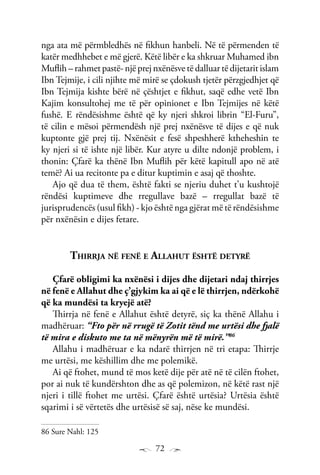 72
nga ata më përmbledhës në fikhun hanbeli. Në të përmenden të
katër medhhebet e më gjerë. Këtë libër e ka shkruar Muhamed ibn
Muflih – rahmet pastë- një prej nxënësve të dalluar të dijetarit islam
Ibn Tejmije, i cili njihte më mirë se çdokush tjetër përzgjedhjet që
Ibn Tejmija kishte bërë në çështjet e fikhut, saqë edhe vetë Ibn
Kajim konsultohej me të për opinionet e Ibn Tejmijes në këtë
fushë. E rëndësishme është që ky njeri shkroi librin “El-Furu”,
të cilin e mësoi përmendësh një prej nxënësve të dijes e që nuk
kuptonte gjë prej tij. Nxënësit e fesë shpeshherë ktheheshin te
ky njeri si të ishte një libër. Kur atyre u dilte ndonjë problem, i
thonin: Çfarë ka thënë Ibn Muflih për këtë kapitull apo në atë
temë? Ai ua recitonte pa e ditur kuptimin e asaj që thoshte.
Ajo që dua të them, është fakti se njeriu duhet t’u kushtojë
rëndësi kuptimeve dhe rregullave bazë – rregullat bazë të
jurisprudencës (usul fikh) - kjo është nga gjërat më të rëndësishme
për nxënësin e dijes fetare.
Thirrja në fenë e Allahut është detyrë
Çfarë obligimi ka nxënësi i dijes dhe dijetari ndaj thirrjes
në fenë e Allahut dhe ç’gjykim ka ai që e lë thirrjen, ndërkohë
që ka mundësi ta kryejë atë?
Thirrja në fenë e Allahut është detyrë, siç ka thënë Allahu i
madhëruar: “Fto për në rrugë të Zotit tënd me urtësi dhe fjalë
të mira e diskuto me ta në mënyrën më të mirë.”86
Allahu i madhëruar e ka ndarë thirrjen në tri etapa: Thirrje
me urtësi, me këshillim dhe me polemikë.
Ai që ftohet, mund të mos ketë dije për atë në të cilën ftohet,
por ai nuk të kundërshton dhe as që polemizon, në këtë rast një
njeri i tillë ftohet me urtësi. Çfarë është urtësia? Urtësia është
sqarimi i së vërtetës dhe urtësisë së saj, nëse ke mundësi.
86 Sure Nahl: 125
 