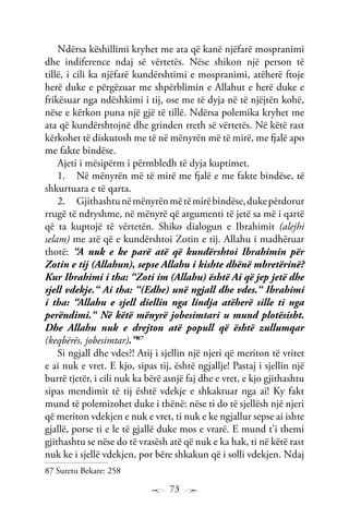 73
Ndërsa këshillimi kryhet me ata që kanë njëfarë mospranimi
dhe indiference ndaj së vërtetës. Nëse shikon një person të
tillë, i cili ka njëfarë kundërshtimi e mospranimi, atëherë ftoje
herë duke e përgëzuar me shpërblimin e Allahut e herë duke e
frikësuar nga ndëshkimi i tij, ose me të dyja në të njëjtën kohë,
nëse e kërkon puna një gjë të tillë. Ndërsa polemika kryhet me
ata që kundërshtojnë dhe grinden rreth së vërtetës. Në këtë rast
kërkohet të diskutosh me të në mënyrën më të mirë, me fjalë apo
me fakte bindëse.
Ajeti i mësipërm i përmbledh të dyja kuptimet.
Në mënyrën më të mirë me fjalë e me fakte bindëse, të1.	
shkurtuara e të qarta.
Gjithashtunëmënyrënmëtëmirëbindëse,dukepërdorur2.	
rrugë të ndryshme, në mënyrë që argumenti të jetë sa më i qartë
që ta kuptojë të vërtetën. Shiko dialogun e Ibrahimit (alejhi
selam) me atë që e kundërshtoi Zotin e tij. Allahu i madhëruar
thotë: “A nuk e ke parë atë që kundërshtoi Ibrahimin për
Zotin e tij (Allahun), sepse Allahu i kishte dhënë mbretërinë?
Kur Ibrahimi i tha: “Zoti im (Allahu) është Ai që jep jetë dhe
sjell vdekje.“ Ai tha: “(Edhe) unë ngjall dhe vdes.“ Ibrahimi
i tha: “Allahu e sjell diellin nga lindja atëherë sille ti nga
perëndimi.“ Në këtë mënyrë jobesimtari u mund plotësisht.
Dhe Allahu nuk e drejton atë popull që është zullumqar
(keqbërës, jobesimtar).”87
Si ngjall dhe vdes?! Atij i sjellin një njeri që meriton të vritet
e ai nuk e vret. E kjo, sipas tij, është ngjallje! Pastaj i sjellin një
burrë tjetër, i cili nuk ka bërë asnjë faj dhe e vret, e kjo gjithashtu
sipas mendimit të tij është vdekje e shkaktuar nga ai! Ky fakt
mund të polemizohet duke i thënë: nëse ti do të sjellësh një njeri
që meriton vdekjen e nuk e vret, ti nuk e ke ngjallur sepse ai ishte
gjallë, porse ti e le të gjallë duke mos e vrarë. E mund t’i themi
gjithashtu se nëse do të vrasësh atë që nuk e ka hak, ti në këtë rast
nuk ke i sjellë vdekjen, por bëre shkakun që i solli vdekjen. Ndaj
87 Suretu Bekare: 258
 