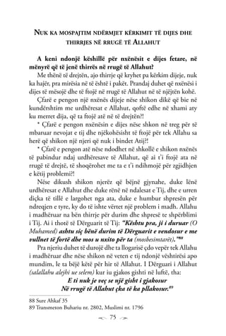 75
Nuk ka mospajtim ndërmjet kërkimit të dijes dhe
thirrjes në rrugë të Allahut
A keni ndonjë këshillë për nxënësit e dijes fetare, në
mënyrë që të jenë thirrës në rrugë të Allahut?
Me thënë të drejtën, ajo thirrje që kryhet pa kërkim dijeje, nuk
ka hajër, pra mirësia në të është i pakët. Prandaj duhet që nxënësi i
dijes të mësojë dhe të ftojë në rrugë të Allahut në të njëjtën kohë.
Çfarë e pengon një nxënës dijeje nëse shikon dikë që bie në
kundërshtim me urdhëresat e Allahut, qoftë edhe në xhami aty
ku merret dija, që ta ftojë atë në të drejtën?!
* Çfarë e pengon nxënësin e dijes nëse shkon në treg për të
mbaruar nevojat e tij dhe njëkohësisht të ftojë për tek Allahu sa
herë që shikon një njeri që nuk i bindet Atij?!
* Çfarë e pengon atë nëse ndodhet në shkollë e shikon nxënës
të pabindur ndaj urdhëresave të Allahut, që ai t’i ftojë ata në
rrugë të drejtë, të shoqërohet me ta e t’i ndihmojë për zgjidhjen
e këtij problemi?!
Nëse dikush shikon njerëz që bëjnë gjynahe, duke lënë
urdhëresat e Allahut dhe duke rënë në ndalesat e Tij, dhe e urren
diçka të tillë e largohet nga ata, duke e humbur shpresën për
ndreqjen e tyre, ky do të ishte vërtet një problem i madh. Allahu
i madhëruar na bën thirrje për durim dhe shpresë te shpërblimi
i Tij. Ai i thotë të Dërguarit të Tij: “Kështu pra, ji i duruar (O
Muhamed) ashtu siç bënë durim të Dërguarit e vendosur e me
vullnet të fortë dhe mos u nxito për ta (mosbesimtarët).”88
Pra njeriu duhet të durojë dhe ta llogarisë çdo vepër tek Allahu
i madhëruar dhe nëse shikon në veten e tij ndonjë vështirësi apo
mundim, le ta bëjë këtë për hir të Allahut. I Dërguari i Allahut
(salallahu alejhi ue selem) kur iu gjakos gishti në luftë, tha:
E ti nuk je veç se një gisht i gjakosur
Në rrugë të Allahut çka të ka pllakosur.89
88 Sure Ahkaf 35
89 Transmeton Buhariu nr. 2802, Muslimi nr. 1796
 