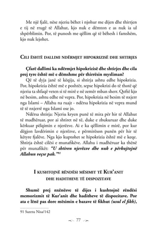 77
Me një fjalë, nëse njeriu bëhet i njohur me dijen dhe thirrjen
e tij në rrugë të Allahut, kjo nuk e dëmton e as nuk ia ul
shpërblimin. Por, të punosh me qëllim që të bëhesh i famshëm,
kjo nuk lejohet.
Cili është dallimi ndërmjet hipokrizisë dhe shtirjes
Çfarë dallimi ka ndërmjet hipokrizisë dhe shtirjes dhe cila
prej tyre është më e dëmshme për thirrësin mysliman?
Që të dyja janë të këqija, si shtirja ashtu edhe hipokrizia.
Por, hipokrizia është më e poshtër, sepse hipokrizi do të thotë që
njeriu ta shfaqë veten si të mirë e në zemër mban sherr. Qoftë kjo
në besim, ashtu edhe në vepra. Por, hipokrizia në besim të nxjerr
nga Islami – Allahu na ruajt - ndërsa hipokrizia në vepra mund
të të nxjerrë nga Islami ose jo.
Ndërsa shtirja: Njeriu kryen punë të mira për hir të Allahut
të madhëruar, por ai shtiret në të, duke e zbukuruar dhe duke
kërkuar pëlqimin e njerëzve. Ai e ka qëllimin e mirë, por kur
dëgjon lavdërimin e njerëzve, e përmirëson punën për hir të
këtyre fjalëve. Nga kjo kuptohet se hipokrizia është më e keqe.
Shtirja është cilësi e munafikëve. Allahu i madhëruar ka thënë
për munafikët: “U shtiren njerëzve dhe nuk e përkujtojnë
Allahun veçse pak.”91
I kushtojnë rëndësi mësimit të Kur’anit
dhe haditheve të dispozitave
Shumë prej nxënësve të dijes i kushtojnë rëndësi
memorizmit të Kur’anit dhe haditheve të dispozitave. Por
ata e lënë pas dore mësimin e bazave të fikhut (usul el fikh),
91 Suretu Nisa/142
 