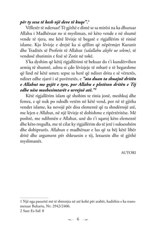 6
për ty sesa të kesh një deve të kuqe”.1
Vëllezër të nderuar!Të gjithë e dimë se sa mirësi na ka dhuruar
Allahu i Madhëruar ne si mysliman, në këto vende e në shumë
vende të tjera, me këtë lëvizje të begatë e rigjallërim të rinisë
islame. Kjo lëvizje e drejtë ka si qëllim që nëpërmjet Kuranit
dhe Traditës së Profetit të Allahut (salallahu alejhi ue selem), të
vendosë zbatimin e fesë së Zotit në tokë.
S’ka dyshim që këtij rigjallërimi të bekuar do t’i kundërvihen
armiq të shumtë, ashtu si çdo lëvizjeje të mbarë e të begatshme
që lind në këtë umet; sepse sa herë që ndizet drita e së vërtetës,
ndizet edhe zjarri i së pavërtetës, e “ata duan ta shuajnë dritën
e Allahut me gojët e tyre, por Allahu e plotëson dritën e Tij
edhe nëse mosbesimtarët e urrejnë atë.’’2
Këtë rigjallërim islam që shohim te rinia jonë, meshkuj dhe
femra, e që nuk po ndodh vetëm në këtë vend, por në të gjitha
vendet islame, ka nevojë për disa elementë që ta shndërrojë atë,
me lejen e Allahut, në një lëvizje të dobishme e ripërtëritëse. Më
poshtë, me ndihmën e Allahut, unë do t’i sqaroj këto elementë
dhe këto rregulla, me të cilat ky rigjallërim do të jetë i suksesshëm
dhe dobiprurës. Allahun e madhëruar e lus që ta bëj këtë libër
dritë dhe argument për shkruesin e tij, lexuesin dhe të gjithë
myslimanët.
AUTORI
1 Një nga pasuritë më të shtrenjta në atë kohë për arabët, hadithin e ka trans-
metuar Buhariu, Nr: 2942/2406.
2 Sure Es-Saf: 8
 