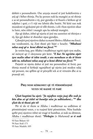 79
dobësi e personalitetit. Ose arsyeja mund të jetë kokëfortësia e
atij që i bëhet thirrja. Pra ky person nuk ka mangësi as në thirrje
e as në personalitetin e tij, por gjendja e të ftuarit e kërkon që të
ndjehet i qetë, e t’i vijë me lehtësi dhe butësi. Në këtë rast nuk
mundemi të gjykojmë për të tillë thirrës, i cili i fton njerëzit sikur
iu lutet, nëse është i mangët apo ka ndonjë mangësi.
Ajo që duhet, është që njeriu të jetë me autoritet në thirrjen e
tij, kjo gjë duhet të zbatohet sipas gjendjes.
ÇdonjëriprejnjerëzveduhettamarrëlibrineAllahutmeforcë,
me vendosmëri, siç Zoti thotë për bijtë e Israelit: “Mbahuni
mbas asaj që u kemi dhënë me forcë.”93
Jo vetëm kaq, por Allahu i madhëruar ngriti sipër tyre malin,
në mënyrë që t’i detyronte për këtë: “E kur Ne ngritëm sipër
tyre malin sikur të ishte tendë, e ata menduan se do të binte
mbi ta, mbahuni mbas asaj që u kemi dhënë me forcë.”94
Patjetër se njeriu duhet të jetë me personalitet të fortë, por
thirrja mund të kërkojë nganjëherë që njeriu jetë modest ndaj
një personi, me qëllim që të përcjellë tek ai të vërtetën dhe ai ta
pranojë atë.
Prej nesh kërkohet që të përmirësojmë
veten në radhë të parë
Çfarë kuptimi ka ajeti: “Ju mjafton vetja juaj dhe nuk ju
bën dëm ai që është në humbje nëse ju udhëzoheni...”95
dhe
çfarë do të thoni për të?
Për të do të them se Allahu i madhëruar na urdhëron të
përmirësojmë veten, e ta ruajmë këtë përmirësim. Nëse kushdo
qoftë prej njerëzve është në rrugë të humbur, ai nuk na dëmton,
Allahu i madhëruar thotë: “Përkujto (o Muhamed) se ti nuk
93 Sure Bekare: 63
94 Sure Araf: 171
95 Sure Maideh: 105
 