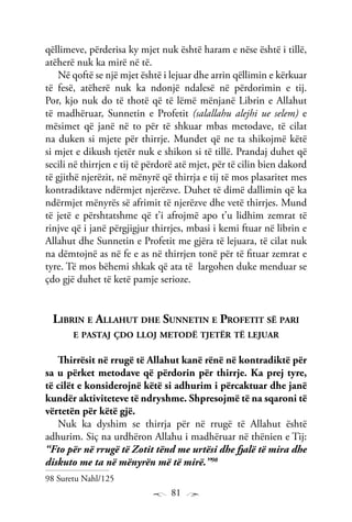 81
qëllimeve, përderisa ky mjet nuk është haram e nëse është i tillë,
atëherë nuk ka mirë në të.
Në qoftë se një mjet është i lejuar dhe arrin qëllimin e kërkuar
të fesë, atëherë nuk ka ndonjë ndalesë në përdorimin e tij.
Por, kjo nuk do të thotë që të lëmë mënjanë Librin e Allahut
të madhëruar, Sunnetin e Profetit (salallahu alejhi ue selem) e
mësimet që janë në to për të shkuar mbas metodave, të cilat
na duken si mjete për thirrje. Mundet që ne ta shikojmë këtë
si mjet e dikush tjetër nuk e shikon si të tillë. Prandaj duhet që
secili në thirrjen e tij të përdorë atë mjet, për të cilin bien dakord
të gjithë njerëzit, në mënyrë që thirrja e tij të mos plasaritet mes
kontradiktave ndërmjet njerëzve. Duhet të dimë dallimin që ka
ndërmjet mënyrës së afrimit të njerëzve dhe vetë thirrjes. Mund
të jetë e përshtatshme që t’i afrojmë apo t’u lidhim zemrat të
rinjve që i janë përgjigjur thirrjes, mbasi i kemi ftuar në librin e
Allahut dhe Sunnetin e Profetit me gjëra të lejuara, të cilat nuk
na dëmtojnë as në fe e as në thirrjen tonë për të fituar zemrat e
tyre. Të mos bëhemi shkak që ata të largohen duke menduar se
çdo gjë duhet të ketë pamje serioze.
Librin e Allahut dhe Sunnetin e Profetit së pari
e pastaj çdo lloj metodë tjetër të lejuar
Thirrësit në rrugë të Allahut kanë rënë në kontradiktë për
sa u përket metodave që përdorin për thirrje. Ka prej tyre,
të cilët e konsiderojnë këtë si adhurim i përcaktuar dhe janë
kundër aktiviteteve të ndryshme. Shpresojmë të na sqaroni të
vërtetën për këtë gjë.
Nuk ka dyshim se thirrja për në rrugë të Allahut është
adhurim. Siç na urdhëron Allahu i madhëruar në thënien e Tij:
“Fto për në rrugë të Zotit tënd me urtësi dhe fjalë të mira dhe
diskuto me ta në mënyrën më të mirë.”98
98 Suretu Nahl/125
 