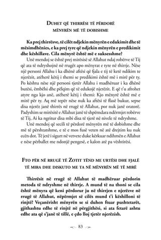 83
Duhet që thirrësi të përdorë
mënyrën më të dobishme
Kaprejthirrësve,tëcilëtndjekinmënyrëneedukimitdhetë
mësimdhënies, e ka prej tyre që ndjekin mënyrën e predikimit
dhe këshillave. Cila mënyrë është më e suksesshme?
Unë mendoj se është prej mirësisë së Allahut ndaj robërve tëTij
që ata të ndryshojnë në rrugët apo mënyrat e tyre në thirrje. Nëse
një personi Allahu i ka dhënë aftësi që fjala e tij të ketë ndikim te
njerëzit, atëherë këtij i themi se predikimi është më i mirë për ty.
Po kështu nëse një personi tjetër Allahu i madhëruar i ka dhënë
butësi, ëmbëlsi dhe pëlqim që të edukojë njerëzit. E që t’u afrohet
atyre nga kjo anë, atëherë këtij i themi: Kjo mënyrë është më e
mirë për ty. Aq më tepër nëse nuk ka aftësi të flasë bukur, sepse
disa njerëz janë thirrës në rrugë të Allahut, por nuk janë oratorë.
Padyshim se mirësitë e Allahut janë të shpërndara ndërmjet robërve
të Tij, Ai ka ngritur disa mbi disa të tjerë në nivele të ndryshme.
Unë mendoj që secili të përdorë mënyrën më të dobishme dhe
më të përshtatshme, e të e mos fusë veten në atë drejtim ku nuk
ecën dot.Të jetë i sigurt në vetvete duke kërkuar ndihmën e Allahut
e nëse përballet me ndonjë pengesë, e kalon atë pa vështirësi.
Fto për në rrugë të Zotit tënd me urtësi dhe fjalë
të mira dhe diskuto me ta në mënyrën më të mirë
Thirrësit në rrugë të Allahut të madhëruar përdorin
metoda të ndryshme në thirrje. A mund të na thoni se cila
është mënyra që keni përdorur ju në thirrjen e njerëzve në
rrugë të Allahut, nëpërmjet së cilës mund t’i këshilloni të
rinjtë? Veçanërisht mënyrën se si duhen ftuar pushtetarët,
gjithashtu edhe të rinjtë në përgjithësi, si ata fetarë ashtu
edhe ata që s’janë të tillë, e çdo lloj tjetër njerëzish.
 