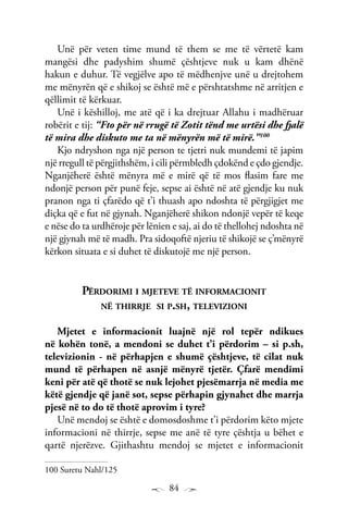 84
Unë për veten time mund të them se me të vërtetë kam
mangësi dhe padyshim shumë çështjeve nuk u kam dhënë
hakun e duhur. Të vegjëlve apo të mëdhenjve unë u drejtohem
me mënyrën që e shikoj se është më e përshtatshme në arritjen e
qëllimit të kërkuar.
Unë i këshilloj, me atë që i ka drejtuar Allahu i madhëruar
robërit e tij: “Fto për në rrugë të Zotit tënd me urtësi dhe fjalë
të mira dhe diskuto me ta në mënyrën më të mirë.”100
Kjo ndryshon nga një person te tjetri nuk mundemi të japim
një rregull të përgjithshëm, i cili përmbledh çdokënd e çdo gjendje.
Nganjëherë është mënyra më e mirë që të mos flasim fare me
ndonjë person për punë feje, sepse ai është në atë gjendje ku nuk
pranon nga ti çfarëdo që t’i thuash apo ndoshta të përgjigjet me
diçka që e fut në gjynah. Nganjëherë shikon ndonjë vepër të keqe
e nëse do ta urdhëroje për lënien e saj, ai do të thellohej ndoshta në
një gjynah më të madh. Pra sidoqoftë njeriu të shikojë se ç’mënyrë
kërkon situata e si duhet të diskutojë me një person.
Përdorimi i mjeteve të informacionit
në thirrje si p.sh, televizioni
Mjetet e informacionit luajnë një rol tepër ndikues
në kohën tonë, a mendoni se duhet t’i përdorim – si p.sh,
televizionin - në përhapjen e shumë çështjeve, të cilat nuk
mund të përhapen në asnjë mënyrë tjetër. Çfarë mendimi
keni për atë që thotë se nuk lejohet pjesëmarrja në media me
këtë gjendje që janë sot, sepse përhapin gjynahet dhe marrja
pjesë në to do të thotë aprovim i tyre?
Unë mendoj se është e domosdoshme t’i përdorim këto mjete
informacioni në thirrje, sepse me anë të tyre çështja u bëhet e
qartë njerëzve. Gjithashtu mendoj se mjetet e informacionit
100 Suretu Nahl/125
 