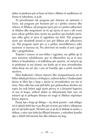 85
duhet të përdoren për të ftuar në fenë e Allahut të madhëruar në
forma të ndryshme, si p.sh:
Të përcaktojmë një program për thirrjen në njësimin e
Zotit, një program për besimin për sa i përket emrave dhe
cilësive të Allahut, një program tjetër për sa i përket adhurimit
të Allahut dhe sinqeritetit në të, që njeriu të mos e ulë veten
para askujt qofshin këta njerëz me pushtet apo kushdo tjetër,
apo edhe gjëra të tjera të ngjashme me këtë. Një program
tjetër për shembull mund të jetë për fikhun për adhurimet
etj. Një program tjetër për sa u përket marrëdhënieve ndër
njerëzore si martesa etj. Pra aktiviteti në media të jetë i gjerë
dhe i përgjithshëm.
Trajtimi i temave të mos bëhet i ngjeshur, me qëllim që të
mos mërziten teleshikuesit, por të shkurtohen aq sa të mos
bëhen të bezdisshme e të lodhshme për njerëzit, në mënyrë që
të përfitojnë sa më shumë, me kusht që të mos zëvendësohet
mbas kësaj me atë çka i çon në humbje apo u prish moralin
njerëzve.
Nëse bojkotimi i këtyre mjeteve dhe mospjesëmarrja në to
bëhet shkak për lënien e të këqijave, atëherë duhet t’i bojkotojmë
derisa të lihet kjo e keqe e derisa të zëvendësohen me më të
mira. Nëse edhe kjo nuk sjell dobi, por përkundrazi shtohet më
tepër, ku nuk bëjmë asgjë tjetër përveç se u krijojmë hapësira
të reja të keqes, atëherë duhet ta shfrytëzojmë këtë rast, në
mënyrë që të përhapin thirrjen në rrugë të Allahut nëpërmjet
këtyre mjeteve.
Pastaj, kjo e keqe që shfaqet – siç thotë pyetësi - nuk shfaqet
në të njëjtën kohë kur ti po flet për të mirë, por është e shkëputur
për në një kohë tjetër. Në këtë rast ai që do të shikojë të mirën, e
shikon, e nëse vjen koha ku fillojnë haramet, e ndryshon kanalin
apo e mbyll televizionin fare dhe mbaron me kaq.
 