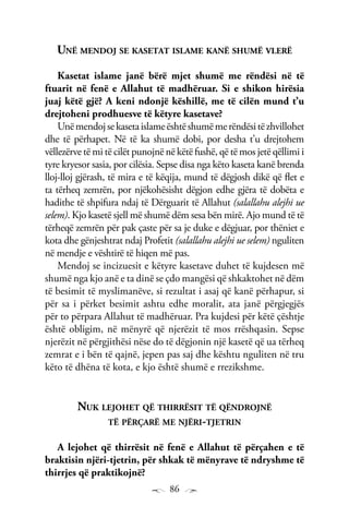 86
Unë mendoj se kasetat islame kanë shumë vlerë
Kasetat islame janë bërë mjet shumë me rëndësi në të
ftuarit në fenë e Allahut të madhëruar. Si e shikon hirësia
juaj këtë gjë? A keni ndonjë këshillë, me të cilën mund t’u
drejtoheni prodhuesve të këtyre kasetave?
Unëmendojsekasetaislameështëshumëmerëndësitëzhvillohet
dhe të përhapet. Në të ka shumë dobi, por desha t’u drejtohem
vëllezërve të mi të cilët punojnë në këtë fushë, që të mos jetë qëllimi i
tyre kryesor sasia, por cilësia. Sepse disa nga këto kaseta kanë brenda
lloj-lloj gjërash, të mira e të këqija, mund të dëgjosh dikë që flet e
ta tërheq zemrën, por njëkohësisht dëgjon edhe gjëra të dobëta e
hadithe të shpifura ndaj të Dërguarit të Allahut (salallahu alejhi ue
selem). Kjo kasetë sjell më shumë dëm sesa bën mirë. Ajo mund të të
tërheqë zemrën për pak çaste për sa je duke e dëgjuar, por thëniet e
kota dhe gënjeshtrat ndaj Profetit (salallahu alejhi ue selem) nguliten
në mendje e vështirë të hiqen më pas.
Mendoj se incizuesit e këtyre kasetave duhet të kujdesen më
shumë nga kjo anë e ta dinë se çdo mangësi që shkaktohet në dëm
të besimit të myslimanëve, si rezultat i asaj që kanë përhapur, si
për sa i përket besimit ashtu edhe moralit, ata janë përgjegjës
për to përpara Allahut të madhëruar. Pra kujdesi për këtë çështje
është obligim, në mënyrë që njerëzit të mos rrëshqasin. Sepse
njerëzit në përgjithësi nëse do të dëgjonin një kasetë që ua tërheq
zemrat e i bën të qajnë, jepen pas saj dhe kështu nguliten në tru
këto të dhëna të kota, e kjo është shumë e rrezikshme.
Nuk lejohet që thirrësit të qëndrojnë
të përçarë me njëri-tjetrin
A lejohet që thirrësit në fenë e Allahut të përçahen e të
braktisin njëri-tjetrin, për shkak të mënyrave të ndryshme të
thirrjes që praktikojnë?
 