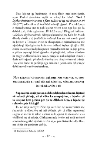 87
Nuk lejohet që besimtarët të mos flasin mes njëri-tjetrit,
sepse Profeti (salallahu alejhi ue selem) ka thënë: “Nuk i
lejohet besimtarit të mos i flasë vëllait të tij më shumë se tri
(ditë)”101
, edhe sikur të ketë bërë ndonjë gjynah. Pra shkëputja
e marrëdhënieve me të nuk lejohet vetëm nëse nga kjo gjë ka
dobi si p.sh, lënia e gjynahut. Për këtë arsye, i Dërguari i Allahut
(salallahu alejhi ue selem) i ndërpreu kontaktet me Ka’b ibn Malik
dhe dy shokët e tij (radiallahu anhum), kur ata nuk morën pjesë
në betejën e Tebukut. Nëse në shkëputjen e marrëdhënieve me
njerëzit që bëjnë gjynahe ka interes, atëherë kryhet një gjë e tillë,
e nëse jo, atëherë nuk shkëputen marrëdhëniet me ta. Kjo për sa
u përket atyre që bëjnë gjynahe në përgjithësi, ndërsa thirrësve
në rrugë të Allahut nuk u takon, madje as nuk u lejohet të mos i
flasin njëri-tjetrit, për shkak të mënyrave të ndryshme në thirrje.
Por, secili duhet të përfitojë nga mënyra e tjetrit, nëse është më e
dobishme dhe më e suksesshme.
Nuk lejohet ofendimi i një dijetari kur nuk pajton
me dijetarët e tjerë për një çështje, nëse argumenti
është në anën e tij
Supozojmësenjëpersonnukbiedakordmeshumëdijetarë
në ndonjë çështje, në të cilën ka mospajtime, a lejohet që
ta urrejmë këtë person për hir të Allahut? Dhe, a lejohet të
sulmohet për këtë gjë?
Jo, në asnjë mënyrë! Nëse një njeri bie në kundërshtim me
shumicën e dijetarëve në një çështje, për të cilën argumenti
tregon se ai e ka të saktë, atëherë nuk lejohet të ofendohet e as
të sillemi me të ashpër. Gjithashtu nuk lejohet në asnjë mënyrë
të mbrohen gjithë njerëzit, vetëm ai jo, por diskutohet dhe flitet
me të për t’u qartësuar çështja.
101 Transmeton Buhariu nr.6065
 