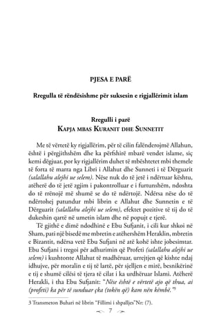 7
PJESA E PARË
Rregulla të rëndësishme për suksesin e rigjallërimit islam
Rregulli i parë
Kapja mbas Kuranit dhe Sunnetit
Me të vërtetë ky rigjallërim, për të cilin falënderojmë Allahun,
është i përgjithshëm dhe ka përfshirë mbarë vendet islame, siç
kemi dëgjuar, por ky rigjallërim duhet të mbështetet mbi themele
të forta të marra nga Libri i Allahut dhe Sunneti i të Dërguarit
(salallahu alejhi ue selem). Nëse nuk do të jetë i ndërtuar kështu,
atëherë do të jetë zgjim i pakontrolluar e i furtunshëm, ndoshta
do të rrënojë më shumë se do të ndërtojë. Ndërsa nëse do të
ndërtohej patundur mbi librin e Allahut dhe Sunnetin e të
Dërguarit (salallahu alejhi ue selem), efektet pozitive të tij do të
dukeshin qartë në umetin islam dhe në popujt e tjerë.
Të gjithë e dimë ndodhinë e Ebu Sufjanit, i cili kur shkoi në
Sham,patinjëbisedëmembretineatëhershëmHeraklin,mbretin
e Bizantit, ndërsa vetë Ebu Sufjani në atë kohë ishte jobesimtar.
Ebu Sufjani i tregoi për adhurimin që Profeti (salallahu alejhi ue
selem) i kushtonte Allahut të madhëruar, urrejtjen që kishte ndaj
idhujve, për moralin e tij të lartë, për sjelljen e mirë, besnikërinë
e tij e shumë cilësi të tjera të cilat i ka urdhëruar Islami. Atëherë
Herakli, i tha Ebu Sufjanit: “Nëse është e vërtetë ajo që thua, ai
(profeti) ka për të sunduar çka (tokën që) kam nën këmbë.”3
3 Transmeton Buhari në librin “Fillimi i shpalljes”Nr: (7).
 