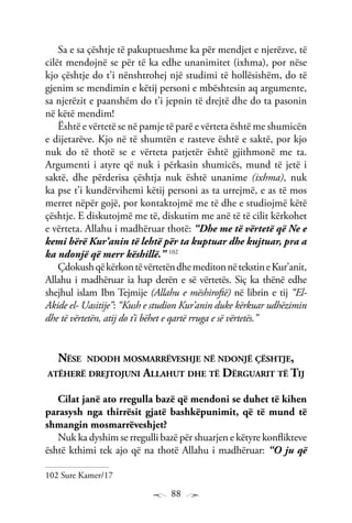 88
Sa e sa çështje të pakuptueshme ka për mendjet e njerëzve, të
cilët mendojnë se për të ka edhe unanimitet (ixhma), por nëse
kjo çështje do t’i nënshtrohej një studimi të hollësishëm, do të
gjenim se mendimin e këtij personi e mbështesin aq argumente,
sa njerëzit e paanshëm do t’i jepnin të drejtë dhe do ta pasonin
në këtë mendim!
Është e vërtetë se në pamje të parë e vërteta është me shumicën
e dijetarëve. Kjo në të shumtën e rasteve është e saktë, por kjo
nuk do të thotë se e vërteta patjetër është gjithmonë me ta.
Argumenti i atyre që nuk i përkasin shumicës, mund të jetë i
saktë, dhe përderisa çështja nuk është unanime (ixhma), nuk
ka pse t’i kundërvihemi këtij personi as ta urrejmë, e as të mos
merret nëpër gojë, por kontaktojmë me të dhe e studiojmë këtë
çështje. E diskutojmë me të, diskutim me anë të të cilit kërkohet
e vërteta. Allahu i madhëruar thotë: “Dhe me të vërtetë që Ne e
kemi bërë Kur’anin të lehtë për ta kuptuar dhe kujtuar, pra a
ka ndonjë që merr këshillë.” 102
ÇdokushqëkërkontëvërtetëndhemeditonnëtekstineKur’anit,
Allahu i madhëruar ia hap derën e së vërtetës. Siç ka thënë edhe
shejhul islam Ibn Tejmije (Allahu e mëshiroftë) në librin e tij “El-
Akide el- Uasitije”: “Kush e studion Kur’anin duke kërkuar udhëzimin
dhe të vërtetën, atij do t’i bëhet e qartë rruga e së vërtetës.”
Nëse ndodh mosmarrëveshje në ndonjë çështje,
atëherë drejtojuni Allahut dhe të Dërguarit të Tij
Cilat janë ato rregulla bazë që mendoni se duhet të kihen
parasysh nga thirrësit gjatë bashkëpunimit, që të mund të
shmangin mosmarrëveshjet?
Nuk ka dyshim se rregulli bazë për shuarjen e këtyre konflikteve
është kthimi tek ajo që na thotë Allahu i madhëruar: “O ju që
102 Sure Kamer/17
 