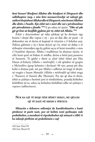 89
keni besuar! Bindjuni Allahut dhe bindjuni të Dërguarit dhe
udhëheqësve tuaj, e nëse kini mosmarrëveshje në ndonjë gjë,
atëherëdrejtohuniAllahutdhetëDërguarit,nësebesoniAllahun
dhe ditën e Fundit. Kjo është më e mirë dhe më e përshtatshme
për përcaktimin e fundit.”103
E po ashtu në ajetin: “Dhe në çdo
gjë që bini në konflikt gjykimi për të, është tek Allahu.”104
Është e detyrueshme që ndaj çdokujt që ka devijuar nga
besimi i drejtë dhe veprat e tij – pra në dije dhe në punë - të
diskutohet me të derisa të kuptojë të vërtetën e t’i kthehet asaj.
Ndërsa gabimin e tij e kemi detyrë që t’ia vëmë në dukje e të
tërheqim vëmendjen nga ky gabim aq sa të kemi mundësi, e mos
t’i humbim shpresat. Allahu i madhëruar ka drejtuar njerëz, të
cilët kanë qenë në bidate të mëdha, derisa u bënë prej pasuesve
të Sunnetit. Të gjithë e dimë se çfarë është thënë për Ebu
Hasan el-Esharij (Allahu e mëshiroftë), i cili qëndroi në grupin
e Mu’tezilëve (grup kelamist i devijuar) 40 vjet, pastaj për disa
kohë u drejtua pak, më pas Allahu e udhëzoi në rrugë të drejtë,
në rrugën e Imam Ahmedit (Allahu e mëshiroftë) që është rruga
e “Pasuesve të Sunetit dhe Xhematit. Pra ajo që dua të them,
është se çështjet e besimit janë të rëndësishme, prandaj kërkohet
këshillimi në to, ashtu siç kërkohet këshillimi edhe në çështjet e
veprave (adhurimeve).
Nuk ka gjë të keqe nëse bëhet debat, me qëllim
që të dalë në shesh e vërteta
Mënyrën e debateve ndërmjet dy kundërshtarëve e kanë
përdorur të parët tanë, por në kohën tonë pothuajse nuk
praktikohet, a mendoni të ripraktikohet një mënyrë e tillë? A
ka ndonjë përfitim në praktikimin e saj?
103 Sure Nisa’/59
104 Sure Shura/10
 