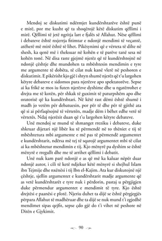 90
Mendoj se diskutimi ndërmjet kundërshtarëve është punë
e mirë, por me kusht që ta shoqërojë këtë diskutim qëllimi i
mirë. Qëllimi të jetë ngritja lart e fjalës së Allahut. Nëse qëllimi
i debateve është nxjerrja fitimtar e ndonjë mendimi të veçantë,
atëherë më mirë është të lihet. Pikësynimi që e vërteta të dilte në
shesh, ka qenë më i theksuar në kohën e të parëve tanë sesa në
kohën tonë. Në disa raste gjejmë njerëz që të kundërshtojnë në
ndonjë çështje dhe mundohen ta mbështesin mendimin e tyre
me argumente të dobëta, të cilat nuk kanë vlerë në peshoren e
diskutimit.Epikërishtkjogjëishtynshumënjerëzqët’ulargohen
këtyre debateve e sidomos para njerëzve apo spektatorëve. Sepse
ai ka frikë se mos iu futen njerëzve dyshime dhe u ngatërrohet e
drejta me të kotën, për shkak të guximit të paturpshëm apo dhe
oratorisë që ka kundërshtari. Në këtë rast dëmi është shumë i
madh jo vetëm për debatuesin, por për të dhe për të gjithë ata
që si ai përfaqësojnë të vërtetën, madje dëm i bëhet edhe vetë të
vërtetës. Ndaj njerëzit duan që t’u largohen këtyre debateve.
Unë mendoj se mund të shmanget rreziku i debateve, duke
shkruar dijetari një libër ku të përmendë në to thëniet e tij të
mbështetura mbi argumente e më pas të përmendë argumentet
e kundërshtarit, ndërsa më tej të sqarojë argumentet mbi të cilat
ai ka mbështetur mendimin e tij. Kjo mënyrë pa dyshim se është
mënyrë e rregullt dhe me të arrihet qëllimi i debatit.
Unë nuk kam parë ndonjë e as që më ka kaluar nëpër duar
ndonjë autor, i cili të ketë ndjekur këtë mënyrë si shejhul Islam
ibn Tejmije dhe nxënësi i tij Ibn el-Kajim. Ata kur diskutojnë një
çështje, sjellin argumentet e kundërshtarit madje argumente që
as vetë kundërshtarët e tyre nuk i përdorin, pastaj u përgjigjen
duke përmendur argumentet e mendimit të tyre. Kjo është
drejtësi e paanësi e plotë. Njeriu duhet ta dijë se është përgjegjës
përpara Allahut të madhëruar dhe ta dijë se nuk mund t’i zgjedhë
mendimet sipas qejfit, sepse çdo gjë do t’i vihet në peshore në
Ditën e Gjykimit.
 