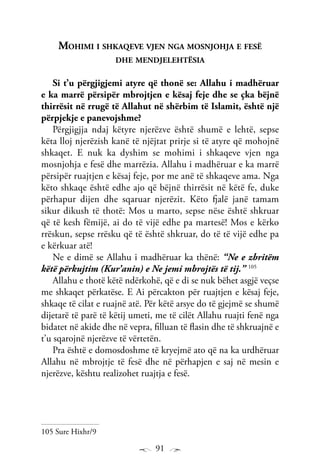 91
Mohimi i shkaqeve vjen nga mosnjohja e fesë
dhe mendjelehtësia
Si t’u përgjigjemi atyre që thonë se: Allahu i madhëruar
e ka marrë përsipër mbrojtjen e kësaj feje dhe se çka bëjnë
thirrësit në rrugë të Allahut në shërbim të Islamit, është një
përpjekje e panevojshme?
Përgjigjja ndaj këtyre njerëzve është shumë e lehtë, sepse
këta lloj njerëzish kanë të njëjtat prirje si të atyre që mohojnë
shkaqet. E nuk ka dyshim se mohimi i shkaqeve vjen nga
mosnjohja e fesë dhe marrëzia. Allahu i madhëruar e ka marrë
përsipër ruajtjen e kësaj feje, por me anë të shkaqeve ama. Nga
këto shkaqe është edhe ajo që bëjnë thirrësit në këtë fe, duke
përhapur dijen dhe sqaruar njerëzit. Këto fjalë janë tamam
sikur dikush të thotë: Mos u marto, sepse nëse është shkruar
që të kesh fëmijë, ai do të vijë edhe pa martesë! Mos e kërko
rrëskun, sepse rrësku që të është shkruar, do të të vijë edhe pa
e kërkuar atë!
Ne e dimë se Allahu i madhëruar ka thënë: “Ne e zbritëm
këtë përkujtim (Kur’anin) e Ne jemi mbrojtës të tij.” 105
Allahu e thotë këtë ndërkohë, që e di se nuk bëhet asgjë veçse
me shkaqet përkatëse. E Ai përcakton për ruajtjen e kësaj feje,
shkaqe të cilat e ruajnë atë. Për këtë arsye do të gjejmë se shumë
dijetarë të parë të këtij umeti, me të cilët Allahu ruajti fenë nga
bidatet në akide dhe në vepra, filluan të flasin dhe të shkruajnë e
t’u sqarojnë njerëzve të vërtetën.
Pra është e domosdoshme të kryejmë ato që na ka urdhëruar
Allahu në mbrojtje të fesë dhe në përhapjen e saj në mesin e
njerëzve, kështu realizohet ruajtja e fesë.
105 Sure Hixhr/9
 