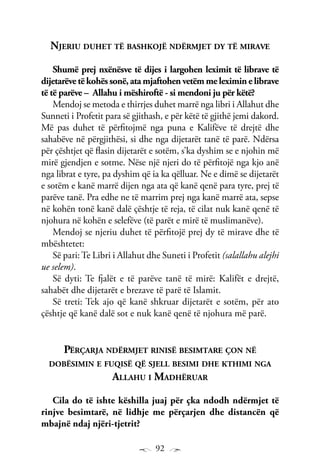 92
Njeriu duhet të bashkojë ndërmjet dy të mirave
Shumë prej nxënësve të dijes i largohen leximit të librave të
dijetarëvetëkohëssonë,atamjaftohenvetëmmeleximinelibrave
të të parëve – Allahu i mëshiroftë - si mendoni ju për këtë?
Mendoj se metoda e thirrjes duhet marrë nga libri i Allahut dhe
Sunneti i Profetit para së gjithash, e për këtë të gjithë jemi dakord.
Më pas duhet të përfitojmë nga puna e Kalifëve të drejtë dhe
sahabëve në përgjithësi, si dhe nga dijetarët tanë të parë. Ndërsa
për çështjet që flasin dijetarët e sotëm, s’ka dyshim se e njohin më
mirë gjendjen e sotme. Nëse një njeri do të përfitojë nga kjo anë
nga librat e tyre, pa dyshim që ia ka qëlluar. Ne e dimë se dijetarët
e sotëm e kanë marrë dijen nga ata që kanë qenë para tyre, prej të
parëve tanë. Pra edhe ne të marrim prej nga kanë marrë ata, sepse
në kohën tonë kanë dalë çështje të reja, të cilat nuk kanë qenë të
njohura në kohën e selefëve (të parët e mirë të muslimanëve).
Mendoj se njeriu duhet të përfitojë prej dy të mirave dhe të
mbështetet:
Së pari: Te Libri i Allahut dhe Suneti i Profetit (salallahu alejhi
ue selem).
Së dyti: Te fjalët e të parëve tanë të mirë: Kalifët e drejtë,
sahabët dhe dijetarët e brezave të parë të Islamit.
Së treti: Tek ajo që kanë shkruar dijetarët e sotëm, për ato
çështje që kanë dalë sot e nuk kanë qenë të njohura më parë.
Përçarja ndërmjet rinisë besimtare çon në
dobësimin e fuqisë që sjell besimi dhe kthimi nga
Allahu i Madhëruar
Cila do të ishte këshilla juaj për çka ndodh ndërmjet të
rinjve besimtarë, në lidhje me përçarjen dhe distancën që
mbajnë ndaj njëri-tjetrit?
 
