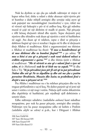 93
Nuk ka dyshim se ajo çka po ndodh ndërmjet të rinjve të
kapur mbas fesë, duke u ndarë e duke akuzuar njëri-tjetrin për
të humbur e duke mbjell armiqësi dhe urrejtje ndaj atyre që
nuk pajtojnë me metodologjinë (menhexhin) e tyre, është me
të vërtetë një fatkeqësi e për të të ardhur keq. Kjo gjë ndoshta
mund të çojë në një dështim të madh të punës. Një përçarje
e tillë kënaq shejtanët xhind dhe njerëz. Sepse shejtanët prej
njerëzve dhe xhindëve nuk duan që njerëzit e mirë të bashkohen
në asgjë. Ata duan që të ndahen, sepse e dinë se përçarja e
dobëson fuqinë që vjen si rezultat i kapjes në fe dhe të drejtuarit
drejt Allahut të madhëruar. Këtë e argumentojmë me thënien
e Allahut të madhëruar ku thotë: “E mos u kundërshtoni që
të mos dështoni dhe ta humbni fuqinë!”106
e po ashtu: “E
mos u bëni si ata që u përçanë e nuk ranë dakord mbasi u
erdhën argumentet e qarta.”107
si dhe thënia tjetër e Allahut
të madhëruar: “Me të vërtetë se ata që e ndanë fenë e tyre në
sekte, ti (o Muhamed) nuk ke të bësh me ta aspak.”108
Si dhe
fjala e Tij: “Ai ju përcaktoi juve për fé atë që ia pat përcaktuar
Nuhut dhe atë që Ne ta shpallëm ty dhe atë me çka e patëm
porositur Ibrahimin, Musain dhe Isain; ta praktikoni fenë e
drejtë e mos u përçani në të.”109
Pra Allahu i madhëruar na e ka ndaluar përçarjen dhe na ka
treguar përfundimin e saj të keq. Ne duhet patjetër që të jemi një
umet i vetëm e si një trup i vetëm. Ndarja sjell vetëm shkatërrim
dhe shpërbërje të bashkësisë, për rrjedhojë sjell dobësimin e
umetit islam.
Edhe ndërmjet sahabëve (radiallahu anhum) kanë ndodhur
mospajtime, por nuk ka pasur përçarje, armiqësi dhe urrejtje.
Ndërmjet tyre ka pasur mospajtime edhe në kohën e Profetit
(salallahu alejhi ue selem) si p.sh., kur i Dërguari i Allahut
106 Sure Enfal/46
107 Sure Ali-Imran/105
108 Sure Enam/159
109 Sure Esh-shura/13
 