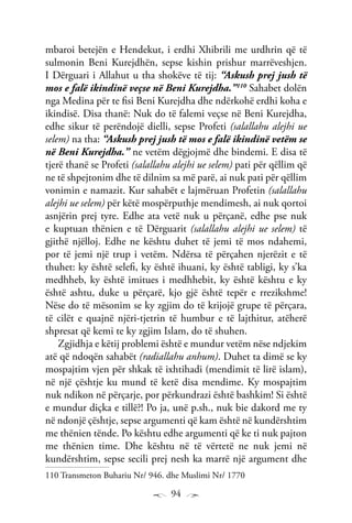 94
mbaroi betejën e Hendekut, i erdhi Xhibrili me urdhrin që të
sulmonin Beni Kurejdhën, sepse kishin prishur marrëveshjen.
I Dërguari i Allahut u tha shokëve të tij: “Askush prej jush të
mos e falë ikindinë veçse në Beni Kurejdha.”110
Sahabet dolën
nga Medina për te fisi Beni Kurejdha dhe ndërkohë erdhi koha e
ikindisë. Disa thanë: Nuk do të falemi veçse në Beni Kurejdha,
edhe sikur të perëndojë dielli, sepse Profeti (salallahu alejhi ue
selem) na tha: “Askush prej jush të mos e falë ikindinë vetëm se
në Beni Kurejdha.” ne vetëm dëgjojmë dhe bindemi. E disa të
tjerë thanë se Profeti (salallahu alejhi ue selem) pati për qëllim që
ne të shpejtonim dhe të dilnim sa më parë, ai nuk pati për qëllim
vonimin e namazit. Kur sahabët e lajmëruan Profetin (salallahu
alejhi ue selem) për këtë mospërputhje mendimesh, ai nuk qortoi
asnjërin prej tyre. Edhe ata vetë nuk u përçanë, edhe pse nuk
e kuptuan thënien e të Dërguarit (salallahu alejhi ue selem) të
gjithë njëlloj. Edhe ne kështu duhet të jemi të mos ndahemi,
por të jemi një trup i vetëm. Ndërsa të përçahen njerëzit e të
thuhet: ky është selefi, ky është ihuani, ky është tabligi, ky s’ka
medhheb, ky është imitues i medhhebit, ky është kështu e ky
është ashtu, duke u përçarë, kjo gjë është tepër e rrezikshme!
Nëse do të mësonim se ky zgjim do të krijojë grupe të përçara,
të cilët e quajnë njëri-tjetrin të humbur e të lajthitur, atëherë
shpresat që kemi te ky zgjim Islam, do të shuhen.
Zgjidhja e këtij problemi është e mundur vetëm nëse ndjekim
atë që ndoqën sahabët (radiallahu anhum). Duhet ta dimë se ky
mospajtim vjen për shkak të ixhtihadi (mendimit të lirë islam),
në një çështje ku mund të ketë disa mendime. Ky mospajtim
nuk ndikon në përçarje, por përkundrazi është bashkim! Si është
e mundur diçka e tillë?! Po ja, unë p.sh., nuk bie dakord me ty
në ndonjë çështje, sepse argumenti që kam është në kundërshtim
me thënien tënde. Po kështu edhe argumenti që ke ti nuk pajton
me thënien time. Dhe kështu në të vërtetë ne nuk jemi në
kundërshtim, sepse secili prej nesh ka marrë një argument dhe
110 Transmeton Buhariu Nr/ 946. dhe Muslimi Nr/ 1770
 