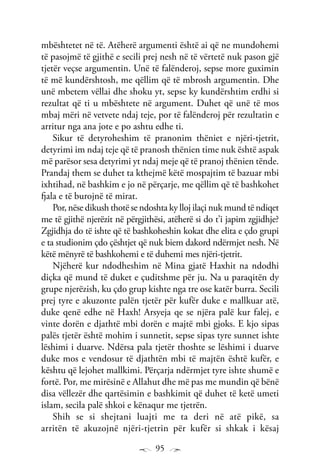 95
mbështetet në të. Atëherë argumenti është ai që ne mundohemi
të pasojmë të gjithë e secili prej nesh në të vërtetë nuk pason gjë
tjetër veçse argumentin. Unë të falënderoj, sepse more guximin
të më kundërshtosh, me qëllim që të mbrosh argumentin. Dhe
unë mbetem vëllai dhe shoku yt, sepse ky kundërshtim erdhi si
rezultat që ti u mbështete në argument. Duhet që unë të mos
mbaj mëri në vetvete ndaj teje, por të falënderoj për rezultatin e
arritur nga ana jote e po ashtu edhe ti.
Sikur të detyroheshim të pranonim thëniet e njëri-tjetrit,
detyrimi im ndaj teje që të pranosh thënien time nuk është aspak
më parësor sesa detyrimi yt ndaj meje që të pranoj thënien tënde.
Prandaj them se duhet ta kthejmë këtë mospajtim të bazuar mbi
ixhtihad, në bashkim e jo në përçarje, me qëllim që të bashkohet
fjala e të burojnë të mirat.
Por, nëse dikush thotë se ndoshta ky lloj ilaçi nuk mund të ndiqet
me të gjithë njerëzit në përgjithësi, atëherë si do t’i japim zgjidhje?
Zgjidhja do të ishte që të bashkoheshin kokat dhe elita e çdo grupi
e ta studionim çdo çështjet që nuk biem dakord ndërmjet nesh. Në
këtë mënyrë të bashkohemi e të duhemi mes njëri-tjetrit.
Njëherë kur ndodheshim në Mina gjatë Haxhit na ndodhi
diçka që mund të duket e çuditshme për ju. Na u paraqitën dy
grupe njerëzish, ku çdo grup kishte nga tre ose katër burra. Secili
prej tyre e akuzonte palën tjetër për kufër duke e mallkuar atë,
duke qenë edhe në Haxh! Arsyeja qe se njëra palë kur falej, e
vinte dorën e djathtë mbi dorën e majtë mbi gjoks. E kjo sipas
palës tjetër është mohim i sunnetit, sepse sipas tyre sunnet ishte
lëshimi i duarve. Ndërsa pala tjetër thoshte se lëshimi i duarve
duke mos e vendosur të djathtën mbi të majtën është kufër, e
kështu që lejohet mallkimi. Përçarja ndërmjet tyre ishte shumë e
fortë. Por, me mirësinë e Allahut dhe më pas me mundin që bënë
disa vëllezër dhe qartësimin e bashkimit që duhet të ketë umeti
islam, secila palë shkoi e kënaqur me tjetrën.
Shih se si shejtani luajti me ta deri në atë pikë, sa
arritën të akuzojnë njëri-tjetrin për kufër si shkak i kësaj
 